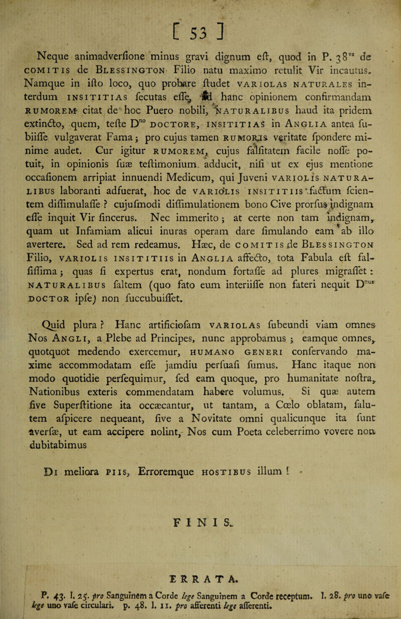 [ 53 3 Neque animadverfione minus gravi dignum efl:, quod in P. 38va de comitis de Blessington Filio natu maximo retulit Vir incautus. Namque in ifto loco, quo probare ftudet variolas naturales in¬ terdum insititias fecutas efle, & hanc opinionem confirmandam rumorem citat de hoc Puero nobili, naturalibus haud ita pridem extindlo, quem, tefte Dno doctore, insititias in Anglia antea fu- biifle vulgaverat Fama; pro cujus tamen rumores veritate fpondere mi¬ nime audet. Cur igitur rumorem, cujus falfitatem facile nofle po¬ tuit, in opinionis fuas teftimonium. adducit, nili ut ex ejus mentione occafionem arripiat innuendi Medicum, qui Juveni variolis natura¬ libus laboranti adfuerat, hoc de variolis insititiis*fa<ffum fcien- tem diflimulafle ? cujufmodi diffimulationem bono Cive prorfus indignam efle inquit Vir fincerus. Nec immerito; at certe non tam indignam, quam ut Infamiam alicui inuras operam dare fimulando eam ab illo avertere. Sed ad rem redeamus. Haec, de comitis de Blessington Filio, variolis insititiis in Anglia affedto, tota Fabula eft fal- flflima; quas fi expertus erat, nondum fortafle ad plures migraflet : naturalibus faltem (quo fato eum interiifle non fateri nequit Dnus doctor ipfej non fuccubuiflet. Quid plura ? Hanc artificiofam variolas fubeundi viam omnes Nos Angli, a Plebe ad Principes, nunc approbamus ; eamque omnes, quotquot medendo exercemur, humano generi confervando ma¬ xime accommodatam efle jamdiu perfuafi fumus. Hanc itaque non modo quotidie perfequimur, fed eam quoque, pro humanitate noflra. Nationibus exteris commendatam habere volumus. Si quae autem five Superftitione ita occaecantur, ut tantam, a Coelo oblatam, falu- tem afpicere nequeant, five a Novitate omni qualicunque ita funt averfae, ut eam accipere nolint,- Nos cum Poeta celeberrimo vovere non dubitabimus Di meliora piis, Erroremque hostibus illum 1 « FINI S. ERRATA. P. 43- I* 2$. pro Sanguinem a Corde lege Sanguinem a Corde receptum. I» 28, pro uno va-fe
