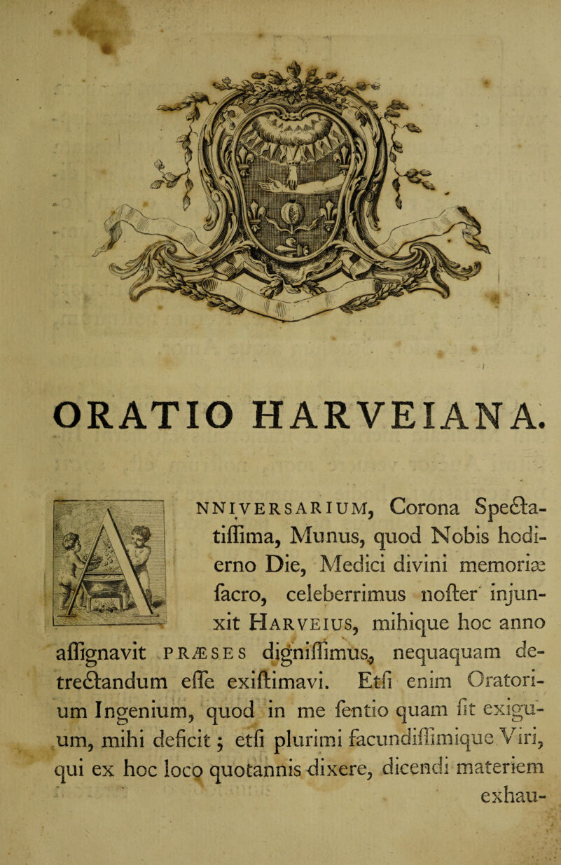 ORATIO HARVEIANA. NNivERSARiUM, Corona Spedta- tiffima, Munus, quod Nobis hodi¬ erno Die, Medici divini memorias facro, celeberrimus no fler injun¬ xit Harveius, mihique hoc anno aflignavit praeses digniffimus., nequaquam de¬ trectandum effe exiftimavi. Etii enim Oratori- * . .. 'f *; - v . * , / um Ingenium, quod in me fentio quam fit exigu¬ um, mihi deficit 5 etfi plurimi facundiffimique Viri, qui ex hoc loco quotannis dixere, dicendi materiem exhau-