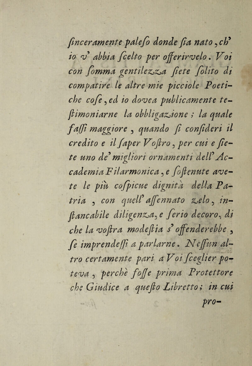 fmceramente palefio donde fia nato, eh* io v abbia ficelto per offerircelo. Voi con fomma gentilezza fi et e Jolito di compatire le altre mie picciole Poeti¬ che cofie, ed io dove a publìcamente te- fhmoniarne la obbligazione ; la quale faffi maggiore , quando fi confideri il credito e il faper Vojlro, per cui e flè¬ tè uno de' migliori ornamenti dell'Ac¬ cademia Filarmonica, e fioflenute ave¬ te le piu cofpi cu e dignità della Pa¬ tria , con quell' affénnato zelo 5 tri¬ llane abile diligenza, e fierio decoro, di che la vojlra modeflia s'offenderebbe , fie imprende i]ì a parlarne» Plcffun al¬ tro certamente pari a Voi ficeglier po¬ teva 3 perche fofie prima Protettore che Giudice a quefio Libretto ; in cui prò-