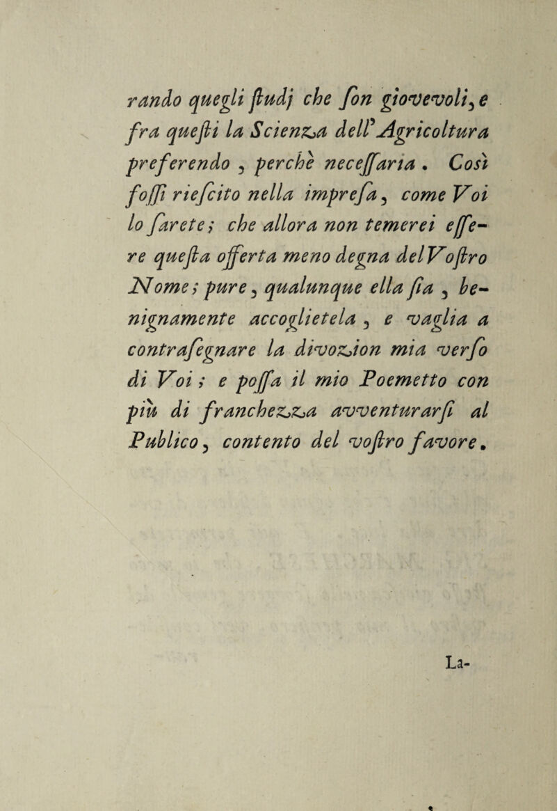 rando quegli fludj che fon giovevoli, e fra quejli la Scienza dell Agricoltura preferendo , perche neceffaria . Cosi foffi riefcito nella imprefa, come Voi lo faretei che allora non temerei effe- re quefla offerta meno degna delVojlro Nome i pure, qualunque ella fi a , be¬ nignamente accoglietela , e vaglia a contrafegnare la divozjion mia verfo di Voi i e pojfa il mio Poemetto con piu di francheZjZja awenturarfi al Publico, contento del vojlro favore. La-