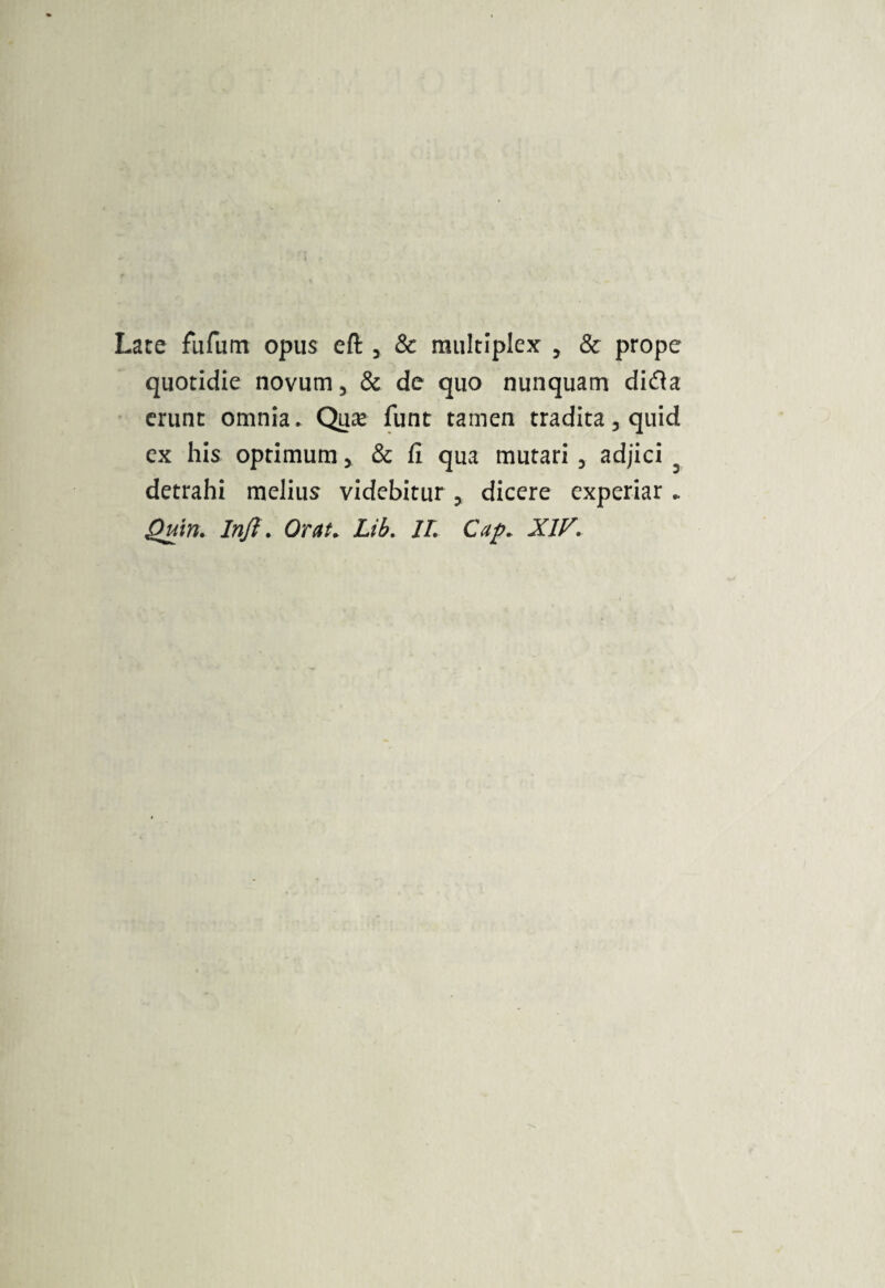 Late fufum opus eft , & multiplex , & prope quotidie novum, & de quo nunquam dicfla erunt omnia. Quas funt tamen tradita, quid ex his optimum, & fi qua mutari, adjici detrahi melius videbitur , dicere experiar.. Quin. Inft. Orai, Lib. IL Cap. XIF.