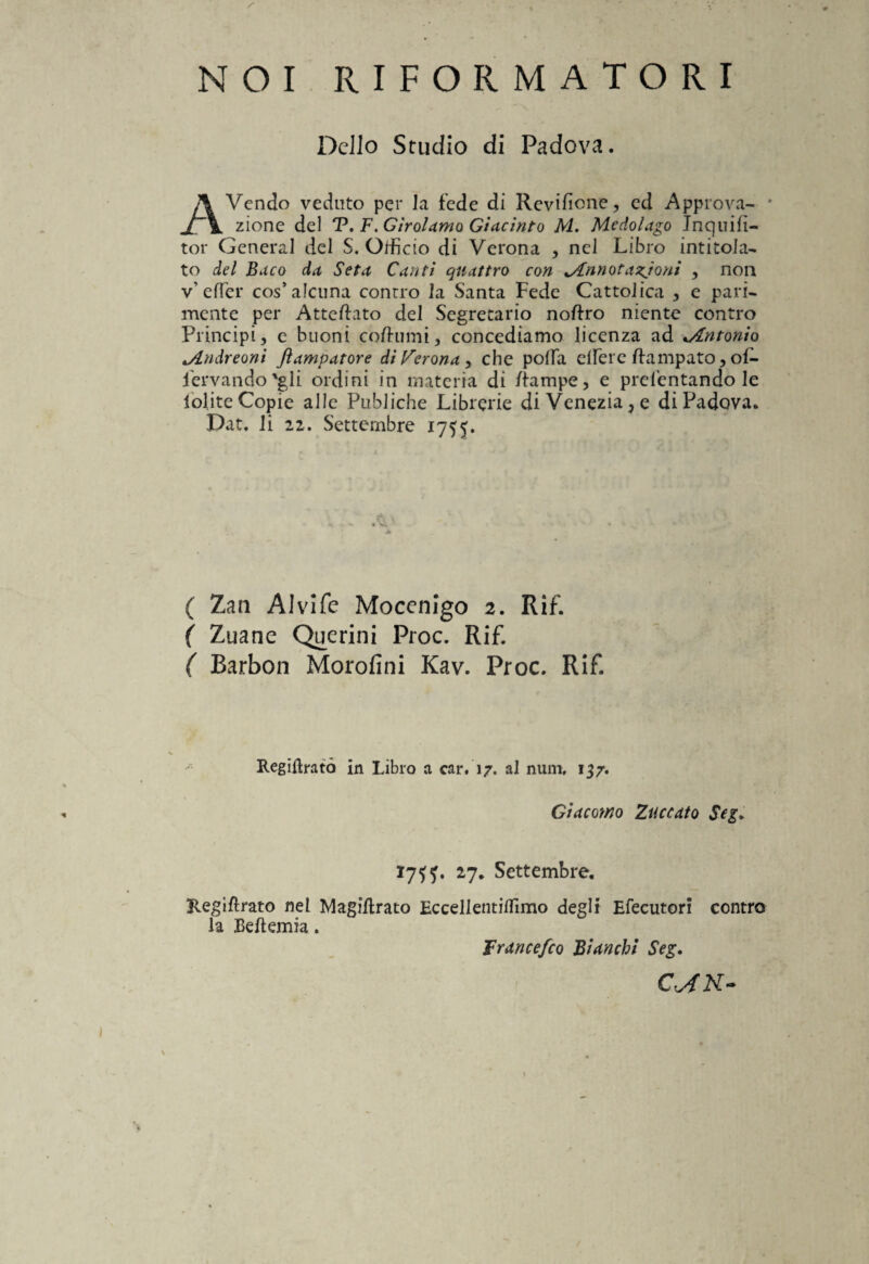 / NOI RIFORMATORI Dello Studio di Padova. AVendo veduto per la fede di Revifione, ed Approva- * zione del T. F.Girolamo Giacinto M. Mcdolago Jnquifì- tor General del S. Officio di Verona , nel Libro intitola¬ to del Buco da Seta Canti quattro con Annotazioni , non v’ effer cos’aldina contro la Santa Fede Cattolica , e pari¬ mente per Atteftato del Segretario noftro niente contro Principi, e buoni coftumi, concediamo licenza ad ..Antonio Andreoni Jìampatore di Verona , che polla elfer e Campato, ol- fervando 'gli ordini in materia di Rampe, e prelevandole lolite Copie alle Publiche Librerie di Venezia, e di Padova. Dat. li 22. Settembre 1755. ( Zan Alvi fé Moccnigo 2. Rif. ( Zuane Querini Proc. Rif. ( Barbon Morofini Kav. Proc. Rif Regiflratò in Libro a car. 17. al num, 137. Giacomo Zuccato Sci. Regifirato nel la BeRemia 17^. 27. Settembre. MagiRrato Eccellentilfimo degli Efecutori contro Brancefco Bianchi Seg. C'AfN- %