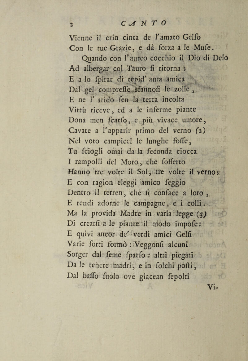 Vienne il crin cinta de Tamato Gelfo Con le tue Grazie, e dà forza a le Mufe. Quando con l'aureo cocchio il Dio di Deio Ad albergar col Tauro fi ritorna ; E a lo fpirar di tepid' aura amica Dal gel compreffe sfannofi le zolle , E ne r arido fen la terra incolta Virtù riceve, ed a le inferme piante Dona men fcarfo, e più vivace umore , e •• ) i Cavate a Vapparir primo del verno (2) Nel voto campicel le lunghe foffe. Tu fciogli ornai da la feconda ciocca I rampolli del Moro, che fofferto Hanno tre volte il Sol, tre volte il verno* E con ragion eleggi amico feggio Dentro il terren, che fi conface a loro , E rendi adorne le campagne, e i colli. Ma la provida Madre in varia legge (3J Di crearli a le piante il modo impofe: E quivi ancor de'-verdi amici Golfi Varie forti formò : Veggonfi alcuni Sorger dal feme fparfo : altri piegati Da le tenere madri, e in folchi pofti, Dal baffo fuolo ove giacean fepolti Vi-