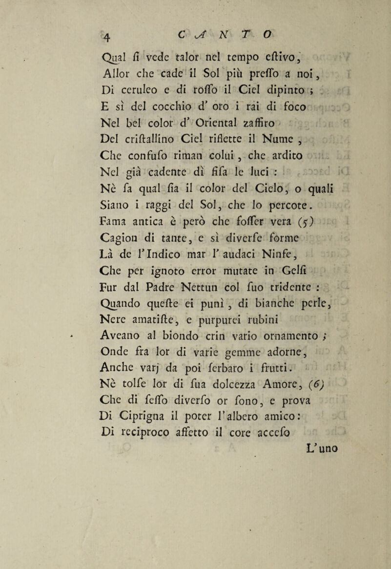 Qual fi vede talor nel tempo eftivo, Allor che cade il Sol più predo a noi , Di ceruleo e di roffo il Ciel dipinto ; E sì del cocchio d’ oro i rai di foco Nel bel color d' Orientai zaffiro Del criftallino Ciel riflette il Nume , Che confufo riman colui , che ardito Nel già cadente dì fifa le luci : Nè fa qual fia il color del Cielo, o quali Siano i raggi del Sol, che lo percote. Fama antica è però che fofTcr vera (5) Cagion di tante, e sì diverfe forme Là de TIndico mar V audaci Ninfe, Che per ignoto error mutate in Gelfi Fur dal Padre Nettun col fuo tridente : Quando quelle ei punì , di bianche perle, Nere amatifte, e purpurei rubini Aveano al biondo crin vario ornamento ; Onde fra lor di varie gemme adorne, Anche varj da poi ferbaro i frutti. Nè tolfe lor di fua dolcezza Amore, (6) Che di fello diverfo or fono, e prova Di Ciprigna il poter l’albero amico: Di reciproco affetto il core accefo L'uno