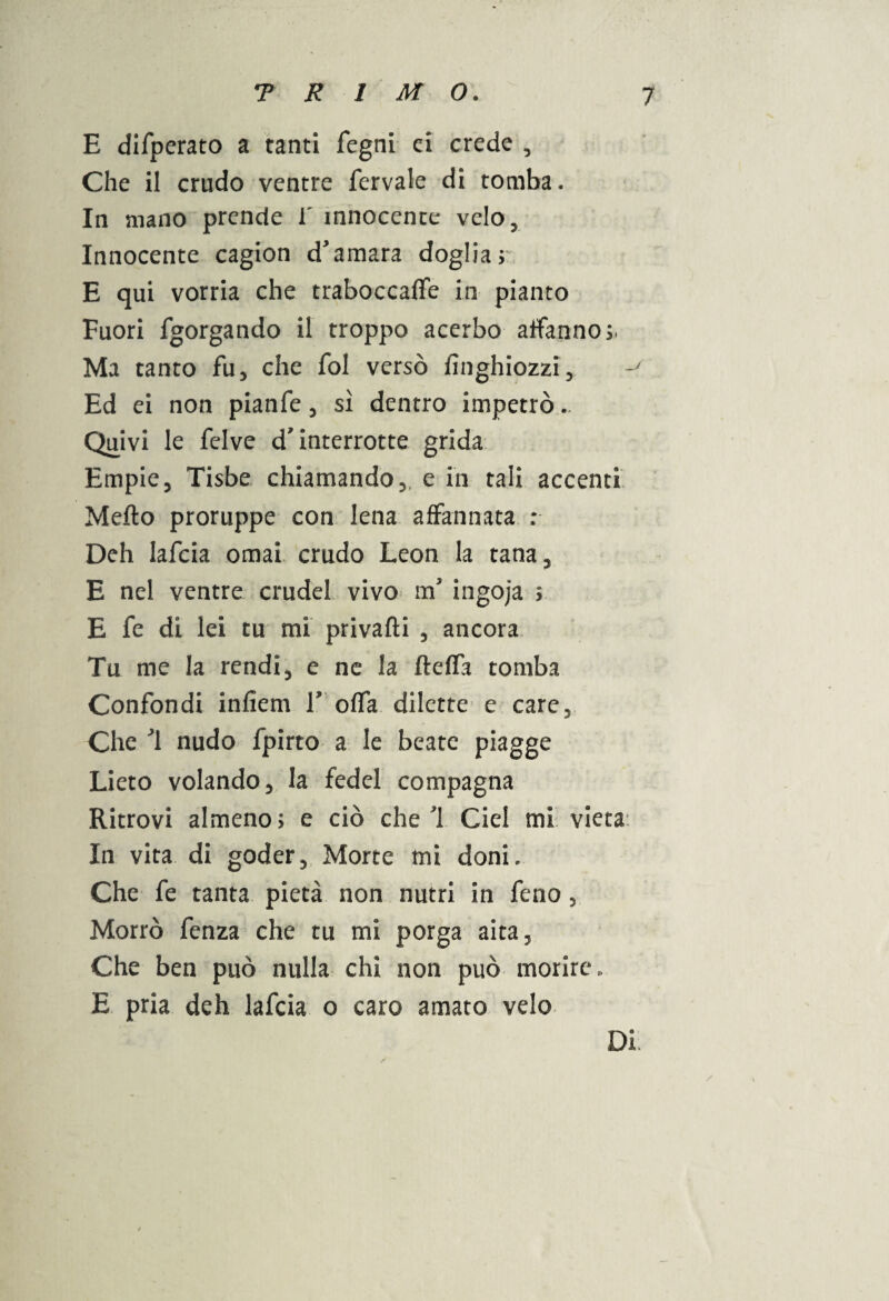 E difperato a tanti fegni ci crede , Che il crudo ventre fervale di tomba. In mano prende V innocente velo, Innocente cagion d'amara doglia; E qui vorria che traboccale in pianto Fuori fgorgando il troppo acerbo affanno;. Ma tanto fu, che fol versò fìnghiozzi. Ed ei non pianfe, sì dentro impetrò.. Quivi le felve d'interrotte grida Empie, Tisbe chiamando,, e in tali accenti Metto proruppe con lena affannata : Deh lafcia ornai crudo Leon la tana, E nel ventre crude! vivo ra ingoja ; E fe di lei tu mi privafìi , ancora Tu me la rendi, e ne la fteffa tomba Confondi infiem V offa dilette e care. Che '1 nudo fpirto a le beate piagge Lieto volando, la fedel compagna Ritrovi almeno; e ciò che ì Ciel mi vieta In vita di goder. Morte mi doni. Che fe tanta pietà non nutrì in feno, Morrò fenza che tu mi porga aita. Che ben può nulla chi non può morire, E pria deh lafcia o caro amato velo / Di
