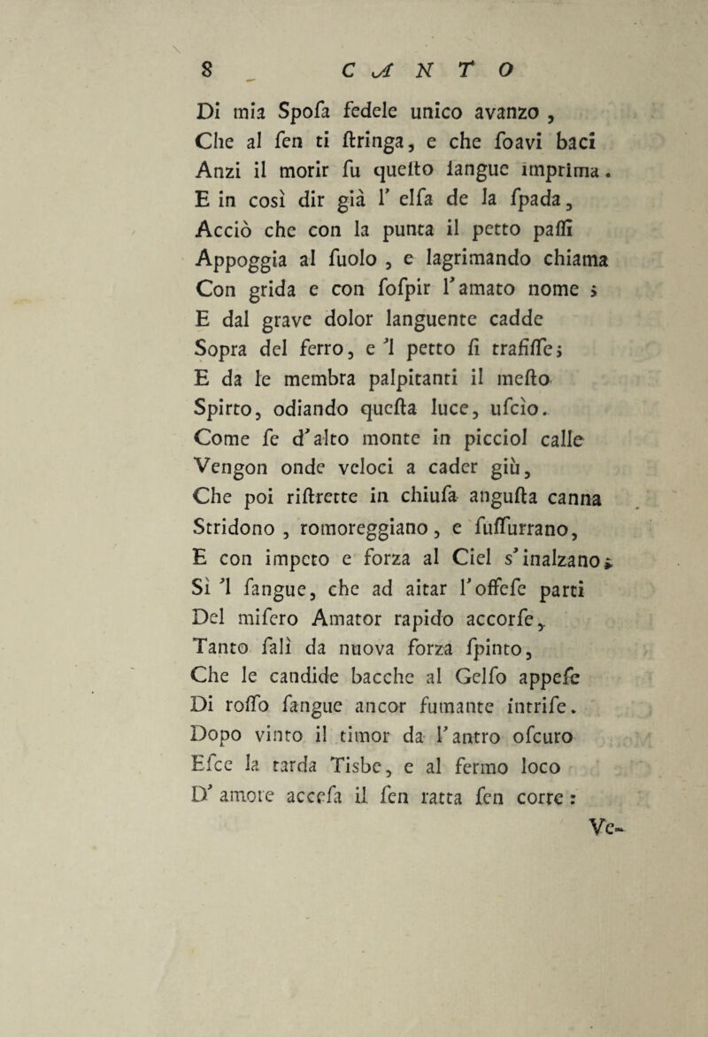 \ Di mia Spofa fedele unico avanzo , Che al fen ti Aringa, e che foavi baci Anzi il morir fu quello iangue imprima • E in così dir già V elfa de la fpada , Acciò che con la punta il petto paffi Appoggia al fuolo , e lagrimando chiama Con grida e con fofpir l'amato nome > E dal grave dolor languente cadde Sopra del ferro, e'1 petto fi trafifles E da le membra palpitanti il mefto Spirto, odiando quella luce, ufcìo. Come fe d'alto monte in picciol calle Vengon onde veloci a cader giù. Che poi riArette in chiufa anguAa canna Stridono, romoreggiano, e fuffurrano, E con impeto e forza al Ciel s'inalzano» Sì '1 fangue, che ad aitar l'ofFcfe parti Del mifero Amator rapido accorfe,. Tanto falì da nuova forza fpinto. Che le candide bacche al Gelfo appefe Di rollo fangue ancor fumante intrife. Dopo vinto il timor da l'antro ofcuro Efce la tarda Tisbe, e al fermo loco D' amore accefa il fen ratta fen corre : ' Ve-