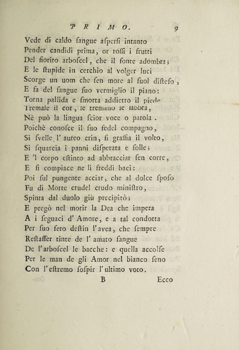 Vede di caldo fangue afpcrfi intanto Pender candidi prima, or rolli i frutti Del fiorito arbofcel, che il fonte adombra ; E le ftupide in cerchio al volger luci Scorge un uom che fen more al fuol diftefo 5 E fa del fangue fuo vermiglio il piano: Torna pallida e finorta addietro il piedf* Tremale il cor, le tremano ìe labbra. Nò può la lingua fcior voce o parola . Poiché conofce il fuo fedel compagno. Si fvelle T aureo crin, fi graffia il volto. Si fquarcia i panni difperata e folle; E d corpo efrinto ad abbracciar fen corre, E fi compiace ne li freddi baci : Poi fui pungente acciar, che al dolce fpofo Fu di Morte crudel crudo miniftro. Spinta dal duolo giù precipitò; E pregò nel morir la Dea che impera A i feguaci d' Amore, e a tal condotta Per fuo fero deftin Tavea, che fempre Reftafler tinte de Y amato fangue De rarbofcel le bacche: e quella accolfe Per le man de gli Amor nel bianco feno Con Tefiremo fofpir Y ultimo voto. B Ecco /