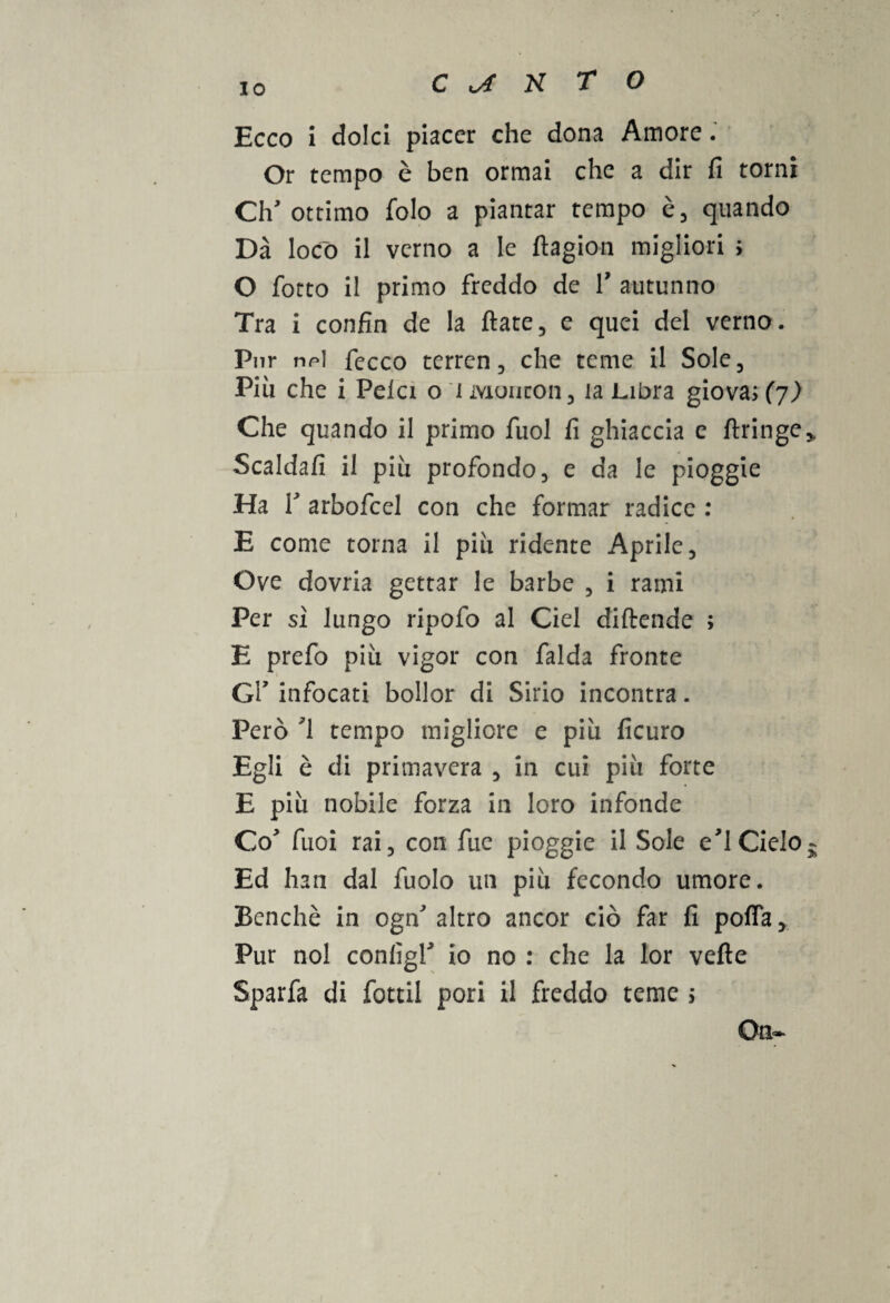 Ecco i dolci piacer che dona Amore. Or tempo è ben ormai che a dir fi torni Ch'ottimo folo a piantar tempo è, quando Dà loco il verno a le ftagion migliori ; O fiotto il primo freddo de V autunno Tra i con fin de la fiate, e quei del verno. Pur npì fecco terren 3 che teme il Sole, Piu che i Pela o i Mouton , la Libra giova; (j) Che quando il primo fuol fi ghiaccia e ftringe* Scaldali il piu profondo, e da le pioggie Ha fi arbofcel con che formar radice : E come torna il piti ridente Aprile, Ove dovria gettar le barbe , i rami Per sì lungo ripofo al Ciel diftende ; E prefo più vigor con falda fronte Gl’ infocati bollor di Sirio incontra. Però '1 tempo migliore e più ficuro Egli è di primavera , in cui più forte E più nobile forza in loro infonde Co' fuoi rai, con fue pioggie il Sole e'1 Cielo- Ed han dal fuolo un più fecondo umore. Benché in ogn' altro ancor ciò far fi pofia. Pur noi conlìgP io no : che la lor vefte Sparfa di fottil pori il freddo teme ; On-