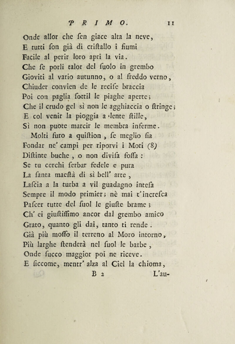 Onde allor che fen giace alta la neve, E tutti fon già di criftallo i fiumi Facile al perir loro apri la via. Che fe porli talor del Aiolo in grembo Gioviti al vario autunno, o al freddo verno. Chiuder convien de le recife braccia Poi con paglia fottil le piaghe aperte; Che il crudo gel sì non le agghiaccia o flringe; E col venir la pioggia adente filile. Sì non puote marcir le membra inferme. Molti furo a quiftion , fe meglio fia Fondar neJ campi per riporvi i Mori (8^ Diftinte buche , o non divifa foffa : Se tu cerchi ferbar fedele e pura La fanta maefìà di sì bell' arte , Lafcia a la turba a vii guadagno intefa Sempre il modo primier; nè mai t'increfca Pafcer tutte del fuol le giufìe brame ; Ch ei giuftiffimo ancor dal grembo amico Grato, quanto gli dai, tanto ti rende . Già più mofTo il terreno al Moro intorno r Più larghe flenderà nel fuol le barbe , Onde fucco maggior poi ne riceve. E ficcome, mentr alza al Ciel la chioma, B 2 L'au-