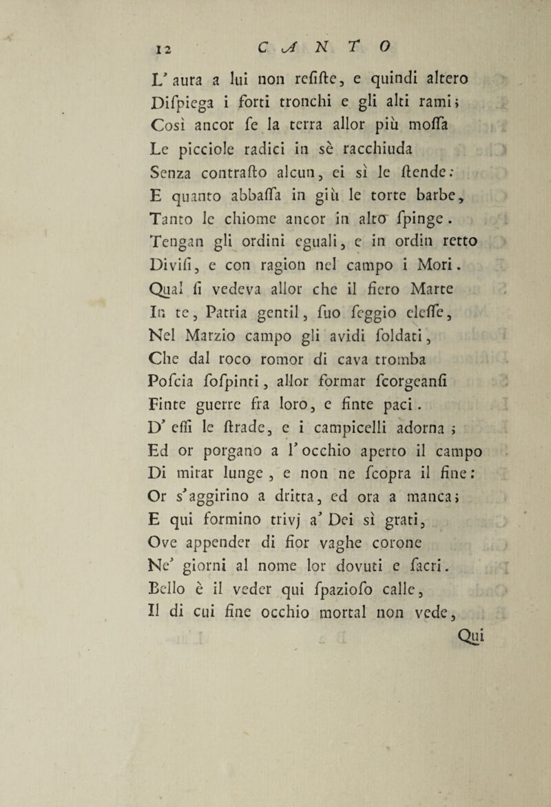 L'aura a lui non refifte, e quindi altero Difpiega i forti tronchi e gli alti rami; Così ancor fe la terra allor più moffa Le picciole radici in sè racchiuda Senza contrailo alcun, ei sì le /tende; E quanto abbatta in giù le torte barbe * Tanto le chiome ancor in alto fpinge . Tengan gli ordini eguali, c in ordin retto Divifi, e con ragion nel campo i Mori. Qual fi vedeva allor che il fiero Marte In te. Patria gentil, fuo feggio elette. Nel Marzio campo gli avidi foldati, Che dal roco romor di cava tromba Pofcia fofpinti, allor formar feorgeanfi Finte guerre fra loro, c finte paci. D' effi le ftrade, e i campicelli adorna ; Ed or porgano a 1' occhio aperto il campo Di mirar lunge , e non ne feopra il fine : Or s'aggirino a dritta, ed ora a manca; E qui formino trivj a'Dei sì grati. Ove appender di fior vaghe corone Ne' giorni al nome lor dovuti e facri. Bello è il veder qui fpaziofo calle. Il di cui fine occhio mortai non vede. Qui