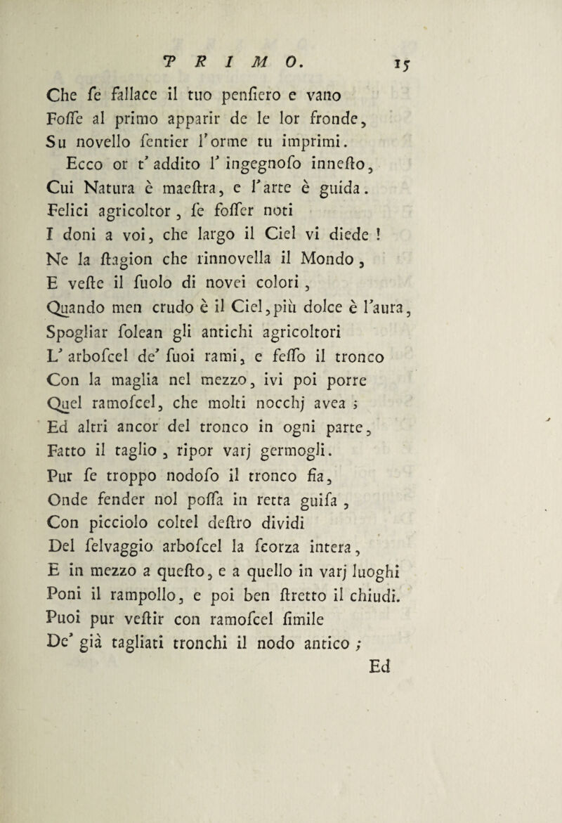 *5 Che fe fallace il tuo penfiero e vano FofTe al primo apparir de le lor fronde. Su novello fentier forme tu imprimi. Ecco or t'addito f ingegnofo innefto. Cui Natura è maeftra, e farte è guida. Felici agricoltor , fe forter noti I doni a voi, che largo il Ciel vi diede ! Ne la ftagion che rinnovella il Mondo , E verte il fuolo di novei colori , Quando men crudo è il Ciel,più dolce è Paura, Spogliar folean gli antichi agricoltori V arbofcel de7 fuoi rami, e feffo il tronco Con la maglia nel mezzo, ivi poi porre Quel ramofcel, che molti nocchj avea ; Ed altri ancor del tronco in ogni parte. Fatto il taglio, ripor varj germogli. Pur fe troppo nodofo il tronco fìa. Onde fender noi porta in retta guifa , Con picciolo coltei dertro dividi Del felvaggio arbofcel la fcorza intera, E in mezzo a quello, e a quello in varj luoghi Poni il rampollo, e poi ben llretto il chiudi. Puoi pur vellir con ramofcel limile De’ già tagliati tronchi il nodo antico ; Ed