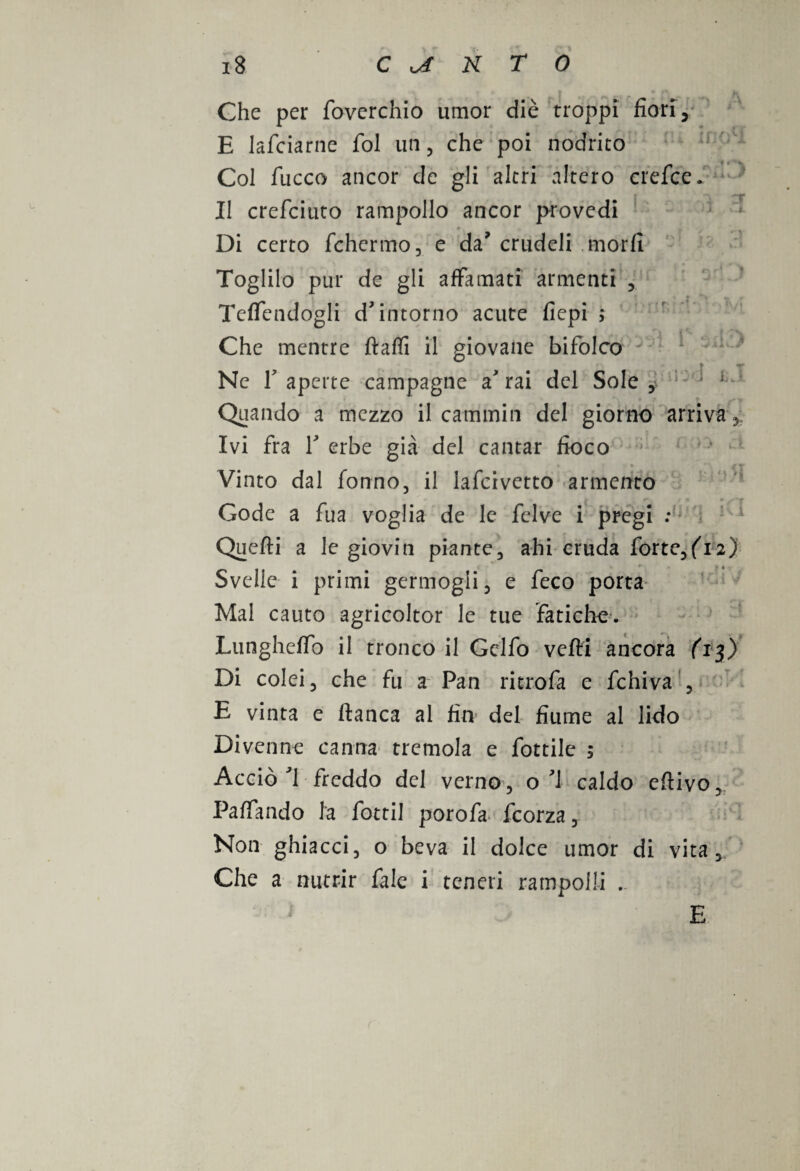 Ghe per fioverchio umor diè troppi fiori, E lafciarne fiol un , che poi nodrito Col fiacco ancor de gli altri altero crefice. Il crefciuto rampollo ancor provedi Di certo fchermo, e da’ crudeli morii Toglilo pur de gli affamati armenti , Temendogli d'intorno acute fiepi ; Che mentre ftaffi il giovane bifolco »• y Ne f aperte campagne a' rai del Sole , Quando a mezzo il cammin del giorno arriva . Ivi fra 1' erbe già del cantar fioco Vinto dal Tonno, il iafcivetto armento Gode a fua voglia de le felve i pregi : Quefìi a le gioviti piante, ahi cruda fiorte,fii2) Svelie i primi germogli, e feco porta Mal cauto agricoltor le tue fatiche. Lungheffo il tronco il Gelfo vefti ancora (13) Di colei, che fu a Pan ritrofa e fchiva , E vinta e fianca al fin del fiume al lido Divenne canna tremola e fiottile ; Acciò'1 freddo del verno, o'1 caldo efiivo, Paffando la fottil porofia feorza, Non ghiacci, o beva il dolce umor di vita. Che a nutrir fiale i teneri rampolli . E