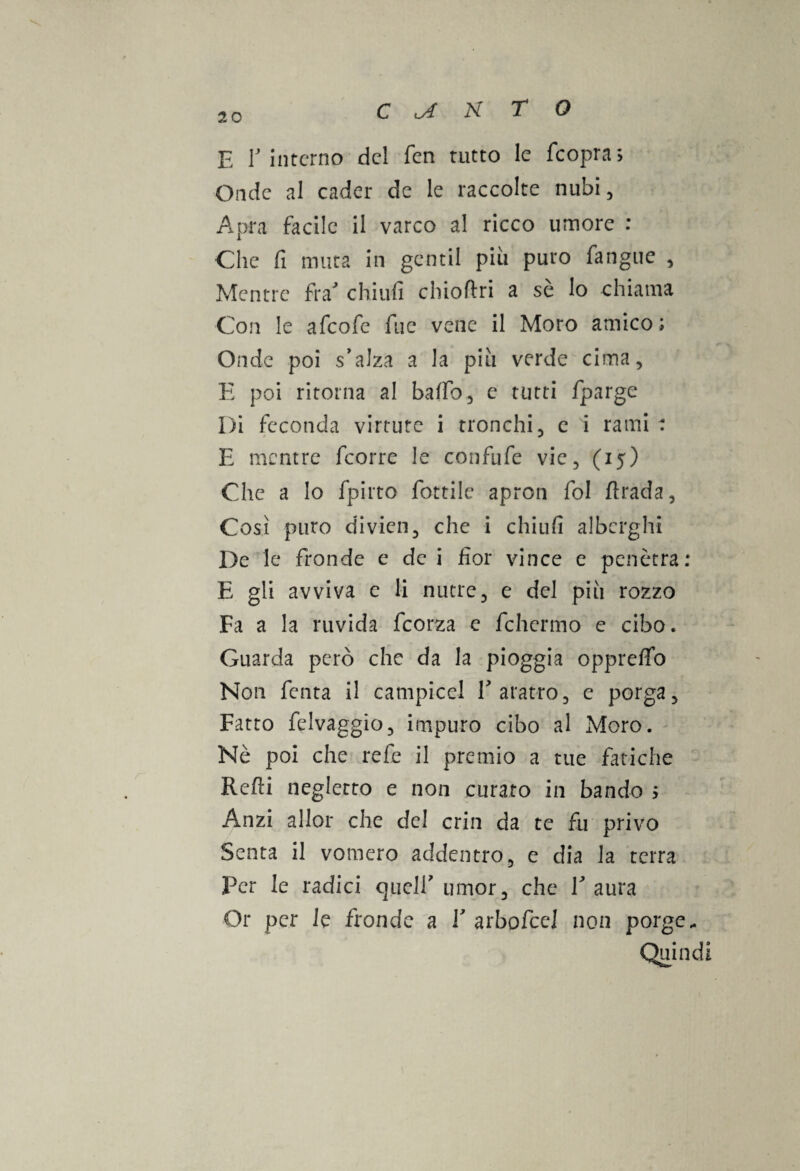 E E interno del fen tutto le feopra. Onde al cader de le raccolte nubi, Apra facile il varco al ricco umore : Che fi muta in gentil piu puro fangue , Mentre fra' chi ufi chioftri a sè lo chiama Con le afeofe fue vene il Moro amico; Onde poi s'alza a la piu verde cima, E poi ritorna al baffo, e tutti fparge Di feconda virtute i tronchi, c i rami : E mentre feorre le confufe vie, (15) Che a lo fpirto fiottile apron fiol fìrada. Così puro div-ien, che i chiufi alberghi De le fronde e de i fior vince e penetra: E gli avviva e li nutre, e del più rozzo Fa a la ruvida ficorza c fchermo e cibo. Guarda però che da la pioggia oppreffio Non fienta il campiceJ fi aratro, e porga, Fatto felvaggio, impuro cibo al Moro. Nè poi che refe il premio a tue fatiche Refii negletto e non curato in bando ; Anzi allor che del cria da te fu privo Senta il vomero addentro, e dia la terra Per le radici quell' umor, che V aura Or per le fronde a V arbofccl non porge. Quindi