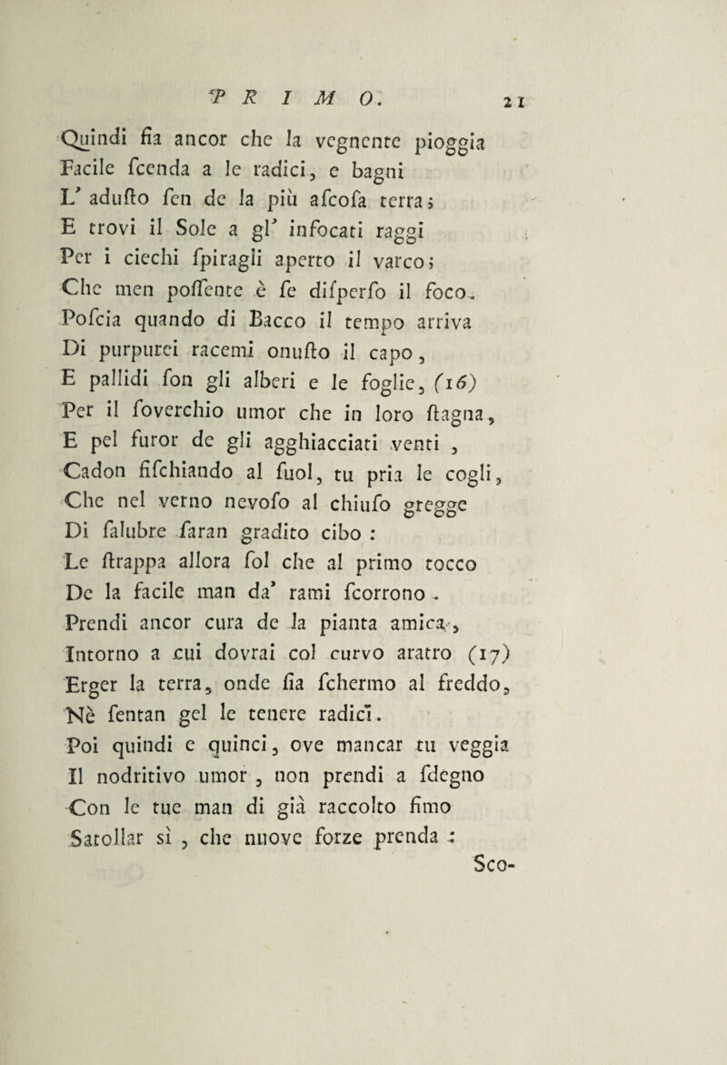 2 1 Quindi fk ancor che h vegnente pioggia Facile feenda a le radici, e bapni If adufto feti de la più afeofa terra ; E trovi il Sole a gl infocati raggi Per i ciechi fpiragii aperto il varco; Che men poffente è fe difperfo il foco. Pofeia quando di Bacco il tempo arriva Di purpurei racemi onufto il capo , E pallidi fon gli alberi e le foglie , (i 6) Per il foverchio umor che in loro fìagna, E pel furor de gli agghiacciati venti , Cadon iifchiando al fuol, tu pria le cogli 5 Che nel verno nevofo al chiufo gregge Di falubre larari gradito cibo : Le ftrappa allora fol che al primo tocco De la facile man da’ rami feorrono ^ Prendi ancor cura de la pianta amicar. Intorno a cui dovrai col curvo aratro (17) Erger la terra, onde fia fchermo al freddo. Nè fentan gel le tenere radici. Poi quindi e quinci, ove mancar tu veggia Il nodritivo umor , non prendi a fdègno Con le tue man di già raccolto fimo Satollar sì , che nuove forze prenda Sco-