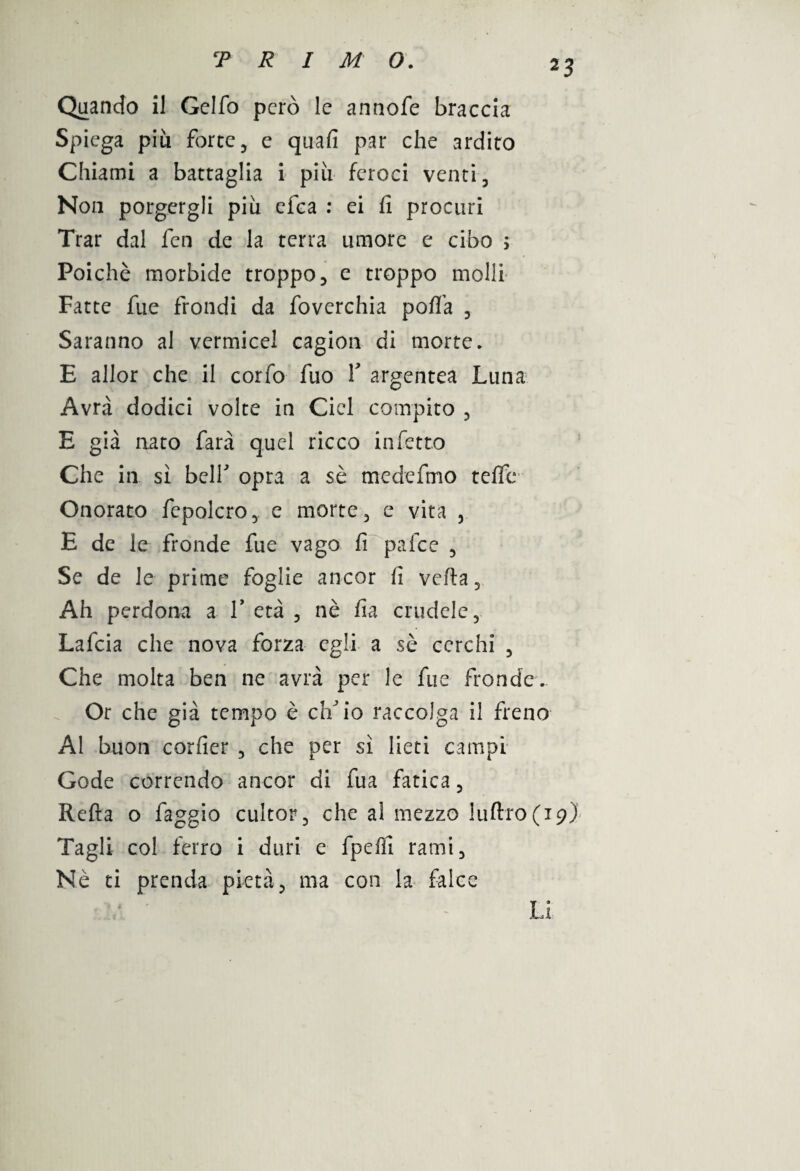 Quando il Gclfo però le annofe braccia Spiega più forte, e quafi par che ardito Chiami a battaglia i più feroci venti. Non porgergli più cica : ei fi procuri Trar dal fen de la terra umore e cibo > Poiché morbide troppo, e troppo molli Fatte fue frondi da foverchia porta , Saranno al vermicel cagion di morte. E allor che il corno fuo Y argentea Luna Avrà dodici volte in Cicl compito , E già nato farà quel ricco infetto Che in si bell' opra a sé medeftno teffe Onorato fepolcro, e morte, e vita , E de le fronde fue vago fi pafee , Se de le prime foglie ancor fi verta. Ah perdona a 1* età , nè fia crudele, Lafcia che nova forza egli a sé cerchi , Che molta ben ne avrà per le fue fronde. Or che già tempo è effi io raccolga il freno Al buon corfier , che per sì lieti campi Gode correndo ancor di fua fatica, Refta o faggio cultor, che al mezzo luftro(i9) Tagli col ferro i duri e fpeffi rami. Nè ci prenda pietà, ma con la falce Li