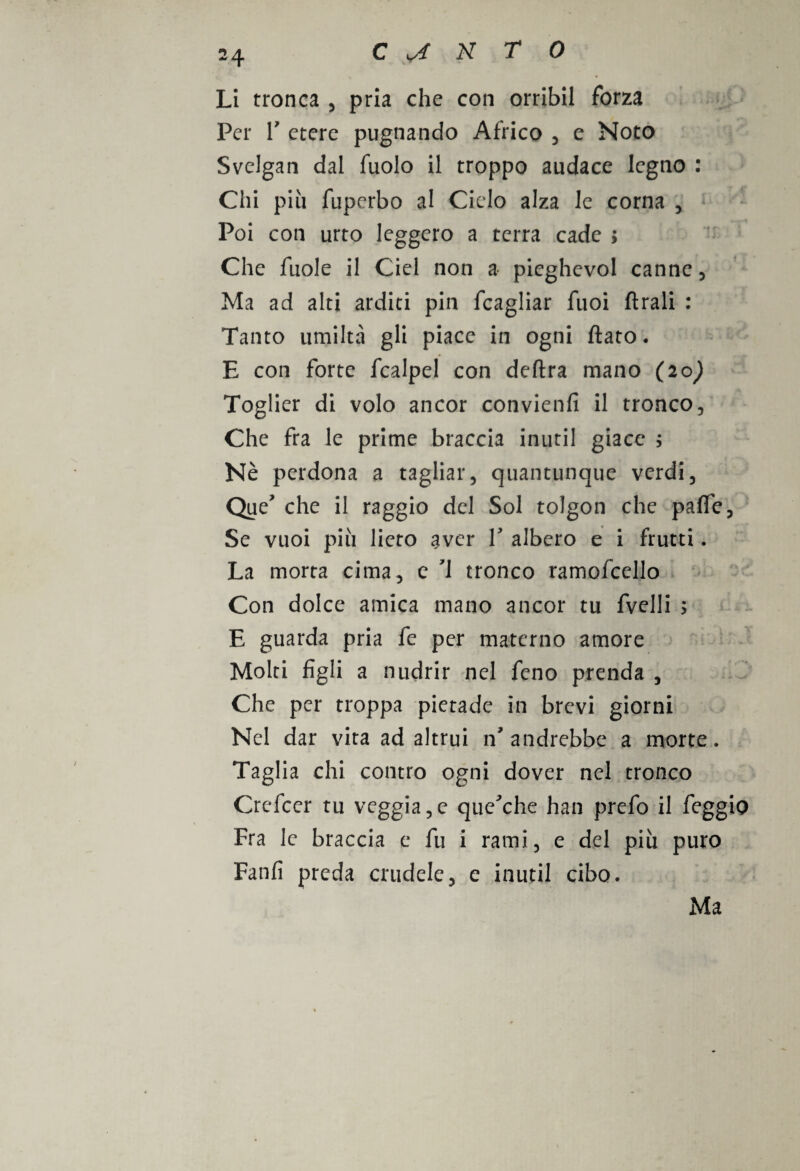 Li tronca , pria che con orribil forza Per r etere pugnando Africo , e Noto Svelgan dal fuolo il troppo audace legno : Chi piu fuperbo al Cielo alza le corna , Poi con urto leggero a terra cade ; Che fuole il Ciel non a pieghevol canne , Ma ad alti arditi pin fcagliar fuoi flrali : Tanto umiltà gli piace in ogni flato. E con forte fcalpel con delira mano (20^ Toglier di volo ancor convienili il tronco. Che fra le prime braccia inutil giace ; Nè perdona a tagliar, quantunque verdi, Que' che il raggio del Sol tolgon che palfe. Se vuoi più lieto aver V albero e i frutti. La morta cima, e 1 tronco ramofcello Con dolce amica mano ancor tu fvelli > E guarda pria fe per materno amore Molti figli a nudrir nel fcno prenda , Che per troppa pietade in brevi giorni Nel dar vita ad altrui n'andrebbe a morte. Taglia chi contro ogni dover nel tronco Crefcer tu veggia,e que'che han prefo il feggio Fra le braccia e fu i rami, e del più puro Fanfi preda crudele, e inutil cibo. Ma