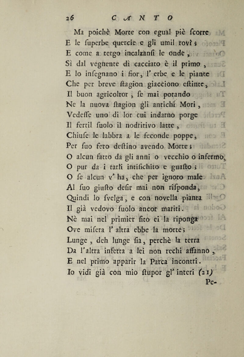 Ma poiché Morte con egual piè fcorre E le fuperbe quercie e gli umil rovi $ E come a tergo incalzanti le onde , Sì dal vegnente dì cacciato è il primo , E lo infegnano i fior, V erbe e le piante Che per breve ftagion giacciono eftintc. Il buon agricoltor , fé mai potando Ne la nuova ftagion gli antichi Mori , Vedefte uno di lor cui indarno porge Il fertil fuolo il nodritivo latte , Chiufe le labbra a le feconde poppe. Per fuo fero deftino avendo Morte ; O alcun fatto da gli anni o vecchio o infermo, O pur da i tarli intifichito e guafto > O fe alcun v* ha, che per ignoto male Al fuo giufto defir mai non rifponda. Quindi lo fvelga, e con novella pianta *- Il già vedovo fuolo ancor mariti. Nè mai nel primier fito ei la riponga Ove mifera V altra ebbe la morte; Lunge , deh lunge fia, perchè la terra Da Taltra infetta a lei non rechi affanno E nel primo apparir la Parca incontri. Io vidi già con mio ftupor gl interi (21)