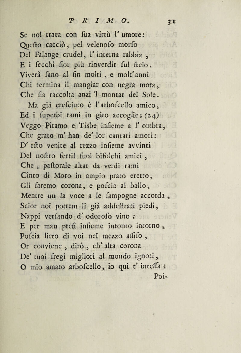 Se noi traea con Tua virtù Tumore: Quello cacciò, pel velenofo morfo Del Falange crudel, T interna rabbia , E i fecchi fior più rinverdir fui Itelo. Viverà Fano al fin molti , e molt'anni Chi termina il mangiar con negra mora, Che fia raccolta anzi ’l montar del Sole, Ma già crefciuto è Tarboscello amico, Ed i Superbi rami in giro accoglie ; (24) Veggo Piramo e Tisbe infieme a T ombra. Che grato nT han de' lor cantati amori : D' elio venite al rezzo infieme avvinti Del noflro Sertil Suol biSolchi amici , Che , paftorale aitar da verdi rami Cinto di Moro in ampio prato eretto. Gli Saremo corona, e poScia al ballo. Mentre un la voce a le Sampogne accorda ,, Scior noi potrem li già addeftrati piedi, Nappi verSando d’ odoroSo vino ; E per man prefi infieme intorno intorno ,, PoScia lieto di voi nel mezzo alSiSo , Or conviene , dirò , clT alta corona De' tuoi Sregi migliori al mondo ignoti, O mio amato arboScello,. io qui t' intelTa ; Poi-