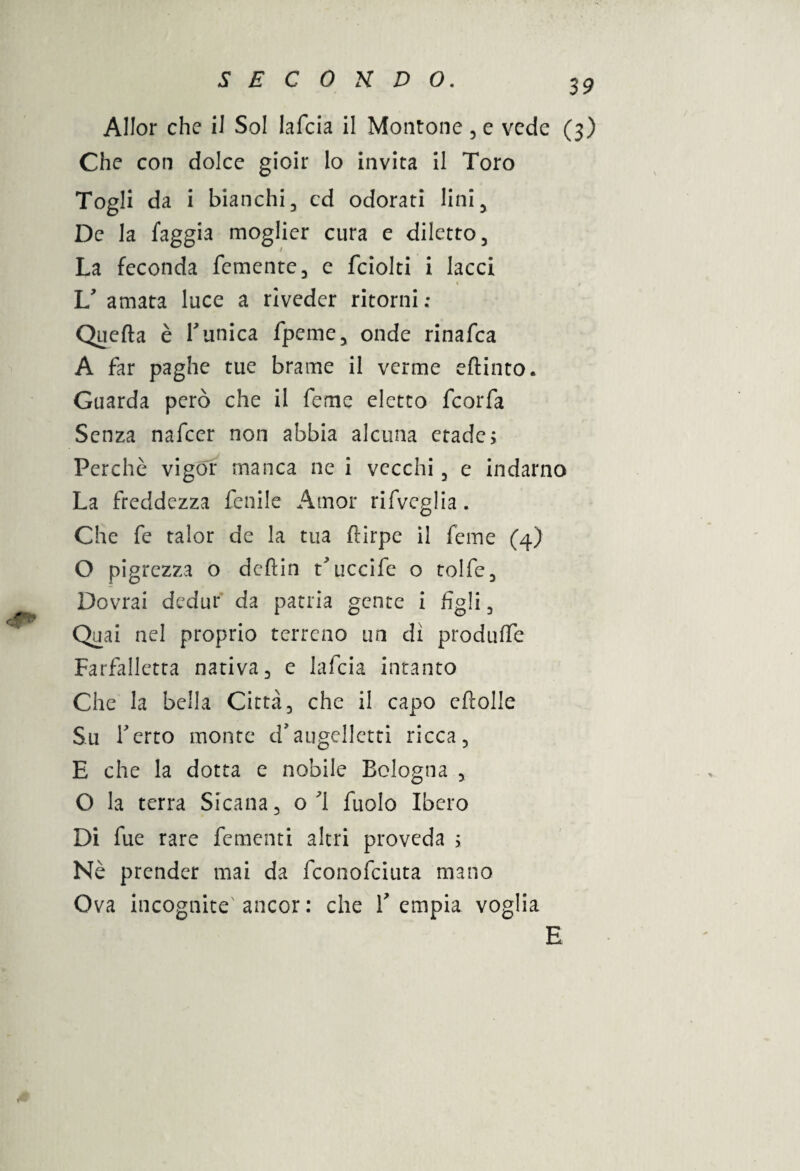 Allor che il Sol lafcia il Montone , e vede (3) Che con dolce gioir lo invita il Toro Togli da i bianchi, cd odorati lini 5 De la laggia moglier cura e diletto, La feconda Temente, e fciolti i lacci « , V amata luce a riveder ritorni; Quefta è Tunica fpeme, onde rinafea A far paghe tue brame il verme eftinto. Guarda però che il feme eletto feorfa Senza nafeer non abbia alcuna ctade; Perchè vigor manca ne i vecchi, e indarno La freddezza fenile Amor rifveglia. Che fe talor de la tua ftirpe il feme (4) O pigrezza o deftin tTiccife o tolfe, Dovrai dedur da patria gente i figli, Quai nel proprio terreno un dì produfle Farfalletta nativa, e lafcia intanto Che la bella Città, che il capo eftolle Su Terto monte d’augelletti ricca, E che la dotta e nobile Bologna , O la terra Sicana, o 1 fuolo Ibero Di fue rare fementi altri proveda s Nè prender mai da feonofeiuta mano Ova incognite ancor: che Tempia voglia E