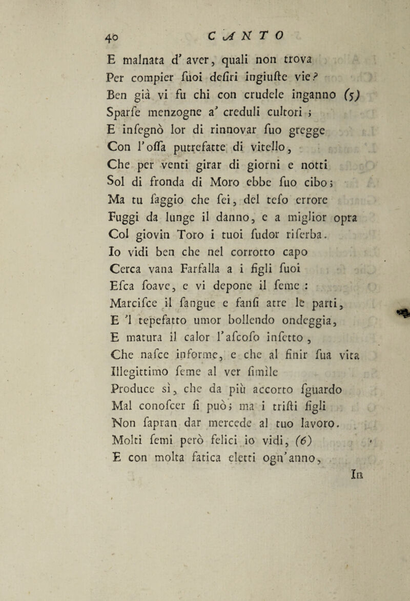 E malnata cT aver, quali non trova Per compier Tuoi defiri ingiufte vie? Ben già vi fu chi con crudele inganno (5) Sparfe menzogne a creduli cultori > E infegnò lor di rinnovar fuo gregge Con l’offa putrefatte di vitello, Che per venti girar di giorni e notti Sol di fronda di Moro ebbe fuo cibo 5 Ma tu faggio che fei, del cefo errore Fuggi da lunge il danno, e a miglior opra Col giovili Toro i tuoi fudor rifcrba. Io vidi ben che nel corrotto capo Cerca vana Farfalla a i figli fuoi Efca foave, e vi depone il feme : Marcifce il fangue c fanfi atre le parti, E '1 tepefatto umor bollendo ondeggia, E matura i! calor fafeofo infetto , Che nafee informe, e che al finir fua vita Illegittimo feme al ver fimìle Produce sì, che da più accorto fguardo Mal conofcer fi puoi ma i tritìi figli Non fapran dar mercede al tuo lavoro. Molti femi però felici io vidi, (6) E con molta fatica eletti ogn’anno, . In