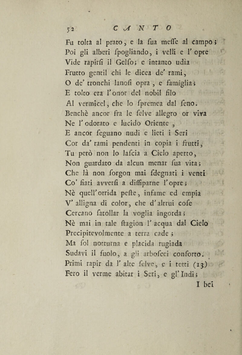 Fa tolta al prato 5 e la fua meffc al campo > Poi gli alberi fpogliando, i velli e 1' opre Vide rapirli il Gelfo, e intanto udìa Frutto gentil chi le dicea de' rami, O de' tronchi lanofi opra 3 e famiglia > E tolto era l'onor del nobil filo AI vermiccl 5 che lo fpremea dal fieno. Benché ancor fra le felve allegro or viya Ne fi odorato e lucido Oriente 3 E ancor fieguano nudi e lieti i Seri Cor da' rami pendenti in copia i frutti 3 Tu però non lo lafcia a Cielo aperto 3 Non guardato da alcun menar fua vita ; Che là non forgon mai fdegnati i venti Co’fiati avverfi a difliparne l'opre; Nè quell'orrida pefte, infame ed empia V' alligna di color3 che d'altrui cofe Cercano fatollar la voglia ingorda à Nè mai in tale ftagion 1' acqua dal Cielo Precipitcvolmente a terra cade ; Ma fol notturna e placida rugiada Sudavi il fuolo, a gli arhofcci conforto. w 4 Primi rapir da Y alte felve 5 e i tetti (13) Fero il verme abitar i Seri 5 e gl' Indi > I bei