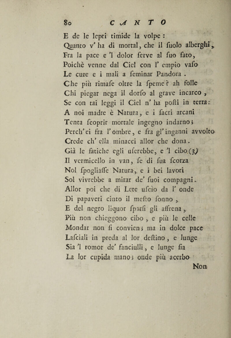 E de le lepri timide la volpe : Quanto \ ha di mortai , che il fuolo alberghi * Fra la pace e ’1 dolor ferve al fùo fato. Poiché venne dal Cicl con f empio vafo Le cure e i mali a feminar Pandora . Che più rimafe oltre la fpeme ? ah follo Chi piegar nega il dorfo al grave incarco , Se con tai leggi il Ciel n* ha polli in terra: A noi madre è Natura, e i facri arcani Tenta fcoprir mortale ingegno indarno; Perch'ci fra Y ombre, e fra gf inganni avvolto Crede eh7 ella minacci allor che dona. Già le fatiche egli uferebbe, e ’l cibo (3^ Il vermicello in van, fe di fua feorza Noi fpoglialfe Natura, e i bei lavori Sol vivrebbe a mirar de7 fuoi compagnia Allor poi che di Lete ufcìo da Y onde Di papaveri cinto il mefto fonno , E del negro liquor fparfi gli alfrena , Più non chieggono cibo , e più le celle Mondar non li convieni ma in dolce pace Lafciali in preda al lor deltino , e lunge Sia 71 romor de7 fanciulli, e lunge fia La lor cupida mano; onde più acerbo Non