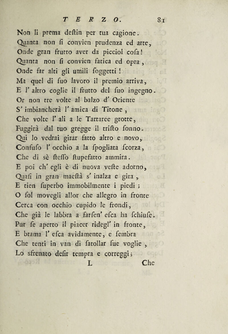 Non li prema deftin per tua cagione. Quanta non fi convien prudenza ed arte. Onde gran frutto aver da picciol cofa ! Quanta non fi convien fatica ed opra , Onde far alti gli umili foggetti ! Ma quel di fuo lavoro il premio arriva, E T altro coglie il frutto del fuo ingegno. Or non tre volte al balzo d Oriente S'imbiancherà V amica di Tifone , Che volte V ali a le Tartaree grotte, Fuggirà dal tuo gregge il trillo fonno. Qui lo vedrai girar fatto altro e novo* Confufo T occhio a la fpogliata feorza, Che di sè ftelfo ftupefatto ammira. E poi eh' egli è di nuova vede adorno. Quali in gran maeftà s’ inalza e gira ,, E tien fuperbo immobilmente i piedi ; O fol movegli allor che allegro in fronte Cerca con occhio cupido le frondi, Che già le labbra a farfeiT efea ha fchiufe. Pur fe aperto il piacer ridegf in fronte, E brama F efea avidamente, e fembra Che tenti in van di fatollar fue voglie , Lo sfrenato defir tempra e correggi? L Che