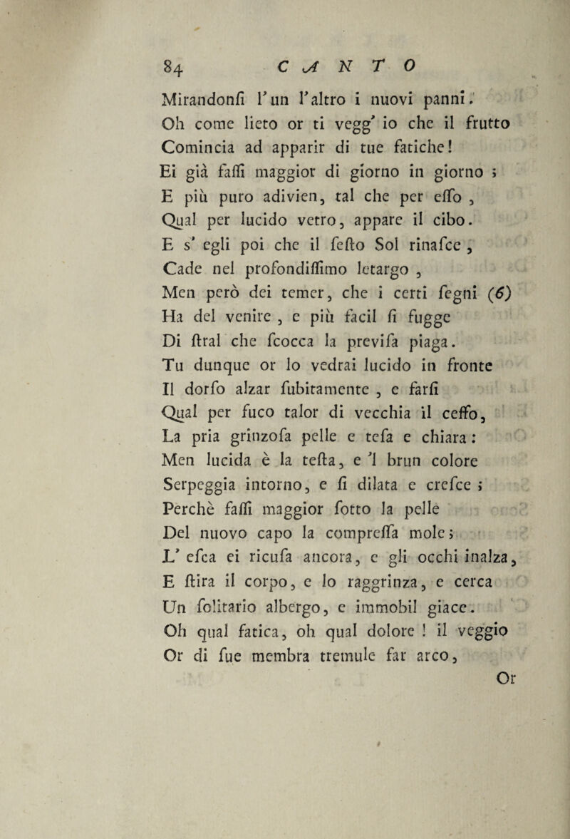 Mirandonfi l'un Taltro i nuovi panni. Oh come lieto or ti vegg io che il frutto Comincia ad apparir di tue fatiche! Ei già falli maggior di giorno in giorno ; E più puro adivien, tal che per elfo , Qual per lucido vetro, appare il cibo. E s* egli poi che il fedo Sol rinafce , Cade nel profondiamo letargo , Men però dei temer, che i certi fegni (6) Ha del venire , e piu facil fi fuggc Di dral che fcocca la previfa piaga. Tu dunque or lo vedrai lucido in fronte Il dorfo alzar fùbitamente , e farli Qual per fuco talor di vecchia il ceffo. La pria grinzofa pelle e tefa e chiara : Men lucida è la teda, e J1 brun colore Serpeggia intorno, e fi dilata e crefce > Perchè falli maggior fotto la pelle Del nuovo capo la compreffa mole; L efca ei ricufa ancora, e gli occhi inalza, E dira il corpo, e lo raggrinza, e cerca Un folitario albergo, e immobil giace. Oh qual fatica, oh qual dolore ! il veggio Or di fue membra tremule far arco. Or 9