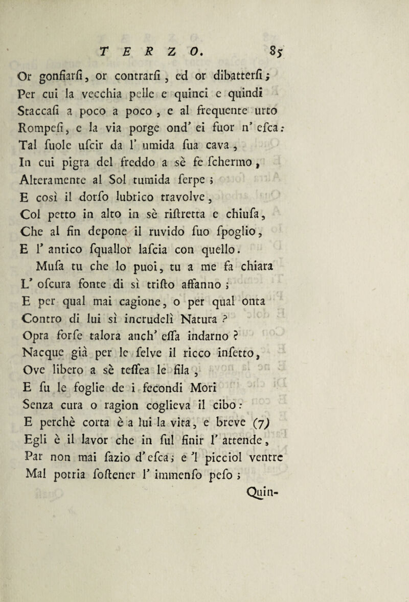 Or gonfiarli , or contrarfi , cd or dibatterfi ; Per cui la vecchia pelle e quinci e quindi Staccali a poco a poco , e al frequente urto Rompefi 3 e la via porge ond ei fuor n’ efea ; Tal fuole ufeir da f umida fua cava , In cui pigra del freddo a sè fe fchermo , Alteramente al Sol tumida ferpe > E così il dorfo lubrico travolve , Col petto in alto in sè riftretta c chiufa. Che al fin depone il ruvido fuo fpoglio, E T antico fquallor lafcia con quello. Mula tu che lo puoi, tu a me fa chiara 1/ ofeura fonte di sì trillo affanno ; E per qual mai cagiono, o per qual onta Contro di lui sì incrudelì Natura ? Opra forfè talora anclT effa indarno ? Nacque già per le felve il ricco infetto, Ove libero a sè teffea le fila , E fu le foglie de i fecondi Mori Senza cura o ragion coglieva il cibo : E perchè corta è a lui la vita, e breve (j) Egli è il lavor che in fui finir Y attende, Par non mai fazio d'efea; e 1 picciol ventre Mal potria foftencr Y immenfo pefo s Quia-