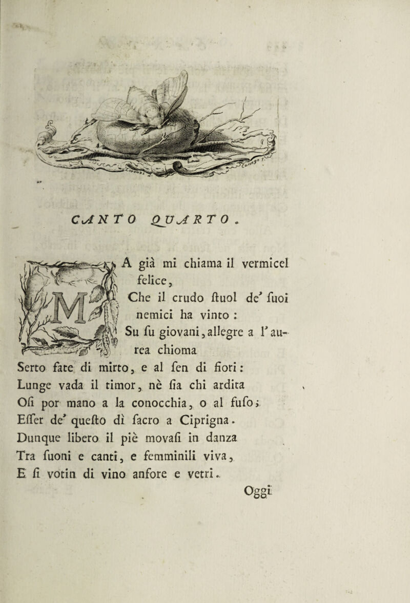 CiAN T 0 QJJJÌR T O . A già mi chiama il vermicel felice 3 Che il crudo ftuol de* fuoi nemici ha vinto : Su fu giovani 3 allegre a V au¬ rea chioma Serto fate di mirto, e al fen di fiori: Lunge vada il timor, nè fia chi ardita Oli por mano a la conocchia, o al fufo; Effer de* quello dì facro a Ciprigna. Dunque libero il piè movafi in danza Tra fuoni e canti, e femminili viva, E fi votin di vino anfore e vetri.. Oggi.