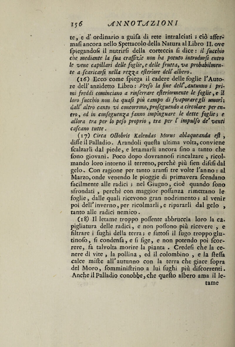 te, e <T ordinario a guifa di rete intralciati > ciò affer- mafi ancora nello Spettacolo della Natura al Libro IL ove (piegando^ il nutrirli della corteccia fi dice : il fucchio che mediante la fua cr uffizi e non ha potuto introdurci entro le vene capillari delle foglie, e delle frutta^ va probabilmen¬ te a fcaricar fi nella reggia eflerìore dell' albero, (i 6) Ecco come fpiega il cadere delle foglie TAuto- re dell’ anzidetto Libro : Verfo la fine dell’^Autunno i pri¬ mi freddi cominciano a rinferrare efleriormente le foglie, e il loro fucchio non ha quaft piu campo di fvapor are gli umori: daW altro canto vi concorrono, profeguendo a circolare peren- tro, ed in confeguen^a fanno impinguare le dette foglie > e allora tra per lo pefo proprio tra per l' impulfo de’ venti c afe ano tutte, (17) Circa O&obris Kalendas Morus ablaqueanda efl , diffe il Palladio. Arandoli quella ultima volta, conviene fcalzarli dal piede, e letamarli ancora lino a tanto che fono giovani. Poco dopo dovranno!! rincalzare , ricol¬ mando loro intorno il terreno, perchè più lien difefi dal gelo^ Con ragione per tanto aranli tre volte Tanno: al Marzo, onde venendo le pioggie di primavera feendano facilmente alle radici > nel Giugno, cioè quando fono sfrondati , perchè con maggior polTanza rimettano le foglie, dalle quali ricevono gran nodrimento, al venir poi delf inverno,per ricolmarli,e ripararli dal gelo , tanto alle radici nemico. (18) Il letame troppo polente abbruccia loro la ca. pigiatura delle radici, e non polTono più ricevere , e filtrare i fughi della terrai e fattoli il fugo troppo glu- tinolò, fi condenfa, e fi lige, e non potendo poi feor- rere, fa talvolta morire la pianta . Credei! che la ce¬ nere di vite , la pollina , ed il colombino , e la flelfa calce mille alT autunno con la terra che giace fopra del Moro, fomminillrino a lui fughi più difeorrenti. Anche il Palladio conobbe, che quello albero ama il le¬ tame
