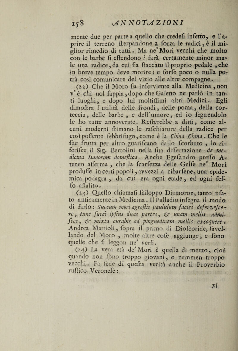 mente due per partea quello che credefi infetto, e l'a¬ prire il terreno (lerpandone a forza le radici, è il mi¬ glior rimedio di tutti. Ma ne* Mori vecchi che molto con le barbe fi eftendono ? farà certamente minor ma¬ le una radice, da cui fi a (laccato il proprio pedale , che in breve tempo deve morirei e forfè poco o nulla po¬ trà così comunicare del vizio alle altre compagne. (22) Che il Moro fia inferviente alla Medicina , non v'è chi noi fappia,dopo che Galeno ne parlò in tan¬ ti luoghi, e dopo lui moltiflimi altri Medici. Egli dimoflra futilità delle (rondi, delle poma, della cor¬ teccia, delle barbe , e dell*umore, ed io feguendolo le ho tutte annoverate. Raderebbe a dirli, come al¬ cuni moderni (limano le rafchiature della radice per così polente febbrifugo,come è la China China. Che le fue frutta per altro guarifcano dallo fcorbuto , lo ri¬ ferire il Sig. Bertolini nella fua disertazione de me¬ dicina Danorum domenica Anche Egefandro predo A- teneo afferma , che la fcarfezza delle Gelfe ne* Mori produSe in certi popoli, avvezzi a cibarfene, una epide¬ mica podagra , da cui era ogni etade, ed ogni fef- fo affalito. (2.3) Quello chiamali fciloppo Diamoron, tanto ufa- to anticamente in Medicina. Il Palladio inferma il modo O di farlo: Succum mori agreftis panini um facies defervefce- re y fune /ucci ipfius duas partesy & unam mcllis admi- fces, & mixta curabis ad pinguedìnem mellis excoquere • Andrea Mattioli, fopra il primo di Diofcoride, favel¬ lando del Moro , molte altre cofe aggiunge, e fono quelle che fi leggon ne* verfi. (24) La vera età de' Mori è quella di mezzo, cioè quando non fono troppo giovani, e nemmen troppo vecchi. Fa fede di queda verità anche il Proverbio rudico Veronefe: El