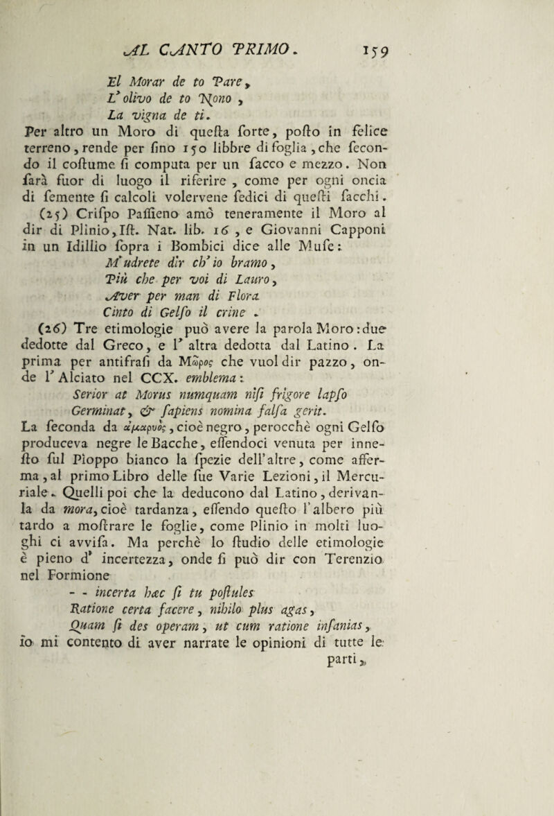 El Morar de to Vare y L’olivo de to Tgono , La vigna de ti. Per altro un Moro di quella forte, pollo in felice terreno, rende per fino 150 libbre di foglia, che fecon¬ do il collume fi computa per un facco e mezzo. Non farà fuor di luogo il riferire , come per ogni oncia di femente fi calcoli volervene fedici di quedi fiacchi. (25) Crifpo Paffieno amò teneramente il Moro al dir di Plinio,IH. Nat. lib, 16 , e Giovanni Capponi in un Idillio fopra i Bombici dice alle Mufe: M'udrete dir ck’ io bramo, Tiù che per voi di Lauro, lAver per man di Flora Cinto di Gelfo il crine * (26) Tre etimologie può avere la parola Moro : due dedotte dal Greco, e T altra dedotta dai Latino. La prima per antifrafi da MSpw che vuol dir pazzo, on¬ de r Alciato nel CCX. emblema ; Serior al Morus numquam nifi firigor e lapfo Germinata & fapiens nomina falfa gerit. La feconda da d/xctpvog, cioè negro, perocché ogni Gelfo produceva negre le Bacche, eflendoci venuta per inne- flo fui Pioppo bianco la fpezie dell’altre, come affer¬ ma, al primo Libro delle fue Varie Lezioni, il Mercu¬ riale* Quelli poi che la deducono dai Latino , derivan- la da mora, cioè tardanza, effondo quello l’albero più tardo a mohrare le foglie, come Plinio in molti luo¬ ghi ci avvifa. Ma perchè lo lludio delle etimologie è pieno d* incertezza, onde fi può dir con Terenzio nel Formione - - incerta hac fi tu poflules Catione certa facere, nihilo plus agas, Quam fi des operami ut cum ratione infamas, io mi contento di aver narrate le opinioni di tutte le.- parti >