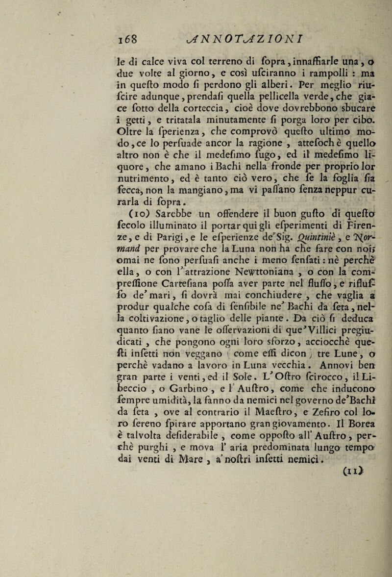 le di calce viva col terreno di fopra , innaffiarle una, o due volte al giorno, e così ufciranno i rampolli : ma in quello modo fi perdono gli alberi. Per meglio riu- fcire adunque,prendali quella pelliccila verde,che gia¬ ce fiotto della corteccia, cioè dove dovrebbono sbucare i getti, e tritatala minutamente fi porga loro per cibo. Oltre la fiperienza, che comprovò quello ultimo mo¬ do, ce lo perfiuade ancor la ragione , attefiochè quella altro non è che il medefimo fugo, ed il medefimo li¬ quore , che amano i Bachi nella fronde per proprio lor nutrimento, ed è tanto ciò vero, che fie la foglia fia fecca, non la mangiano, ma vi paflano fenza neppur cu¬ rarla di fopra. (io) Sarebbe un offendere il buon gufto di quella fecolo illuminato il portar qui gli efiperimenti di Firen¬ ze, e di Parigi,e le efiperienze de’Sig. Ouintiniè, e Nor~ mand per provare che la Luna non ha che fare con noi; ornai ne fono perfuafi anche i meno fenfati : nè perchè ella, o con V attrazione Newtoniana , o con la com- preflione Cartefiana pofTa aver parte nel flulfo, e rifluf- fio de*mari, fi dovrà mai conchiudere , che vaglia a produr qualche cola di fienfibile ne* Bachi da fieta, nel¬ la coltivazione, o taglio delle piante . Da ciò fi deduca quanto fiano vane le olfervazioni di que'Villici pregiu¬ dicati , che pongono ogni loro sforzo, acciocché que¬ lli infetti non veggano ( come elfi dicon ) tre Lune, a perchè vadano a lavoro in Luna vecchia. Annovi ben gran parte i venti,ed il Sole. L^Olirò fcirocco, il Li¬ beccio , o Garbino , e fi Aulirò, come che inducono Tempre umidità, la fanno da nemici nel governo de’Bachl da feta , ove al contrario il Maellro, e Zefiro col lo¬ ro fereno fpirare apportano gran giovamento. Il Borea è talvolta defiderabile , come oppollo all’Aulirò, per¬ chè purghi , e mova 1* aria predominata lungo tempo dai venti di Mare 3 a’ noftri infetti nemici. (n>