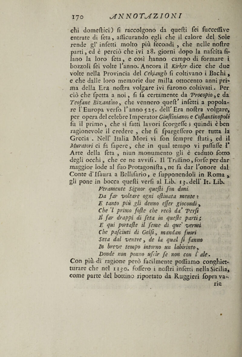 chi domeftici) fi raccolgono da quelli fei fuccelfive entrate di feta, alficurando egli che il calore del Sole rende gl’ infetti molto più fecondi , che nelle noflre parti, ed è perciò che ivi 28. giorni dopo la nafeita fi¬ lano la loro feta, e così hanno campo di formare i bozzoli fei volte fanno. Ancora il Kirker dice che due volte nella Provincia del Cekjangh fi coltivano i Bachi , e che dalle loro memorie due milla ottocento anni pri¬ ma della Era noftra volgare ivi furono coltivati. Per ciò che fpetta a noi, fi fa certamente da Vrocopio ,e da Teofane Bizantino, che vennero queft’ infetti a popola¬ re 1 Europa verfo fanno 525. delf Era noftra volgare, per opera del celebre Imperator Giuflinianoi e Coflantinopoli fu il primo, che sì fatti lavori feorgeffe $ quindi e ben ragionevole il credere , che fi fpargeftero per tutta la Grecia . Nell’ Italia Mori vi fon ìempre ftati, ed il Muratori ci fa fapere, che in qual tempo vi pafiafte E Arte della feta , niun monumento gli è caduto fotto degli occhi, che ce ne avvifi . Il Trillino, forfè per dar maggior lode al fuo Protagonifta , ne fa dar E onore dal Conte dTfaura a Bellifario, e fupponendoli in Roma % gli pone in bocca quelli verfi al Lib. f 3. dell* It. Lib* Veramente Signor quefli fon doni Da far voltare ogni ojìinata mente : E tanto piu gli denno effer giocondi, Che 7 primo fofle che recò da’ Terft il far drappi di feta in quefle parti ; E qui portafle il feme di que' vermi Che pafeiuti di Gel fi, mandan fuori Seta dal ventre, de la qual fi fanno In breve tempo intorno un labirinto, Donde non ponno ufeir fe non con Cale, Con più di ragione però facilmente polliamo conghiet- turare che nei 1130. folfero 1 ncftri infetti nella Sicilia, come parte del bottino riportato da Ruggieri fopra va¬ rie »