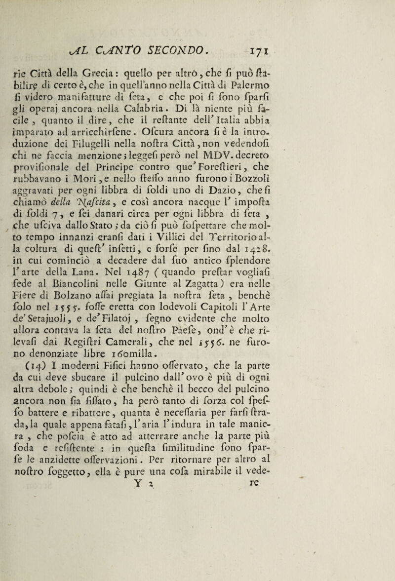 rie Città della Grecia: quello per altro, che fi può da- bilire di certo è, che in quell’anno nella Città di Palermo fi videro manifatture di feta, e che poi fi fono fparfi gli opera) ancora nella Calabria. Di là niente più fa¬ cile , quanto il dire, che il redante delP Italia abbia imparato ad arricchirfene. Ofcura ancora fi è la intro¬ duzione dei Filugelli nella nodra Città,non vedendoli chi ne faccia menzione > leggefi però nei MDV. decreto provifionale del Principe contro que^Foredieri, che rubbavano i Mori,e nello delfo anno furonoiBozzoli aggravati per ogni libbra di ioidi uno di Dazio, che fi chiamò della Nafcita, e così ancora nacque P impoda di {'oìdi 7, e fei danari circa per ogni libbra di feta , che ufciva dallo Stato ; da ciò fi può fofpettare che mol¬ to tempo innanzi qranli dati i Villici del Territorio al¬ la coltura di queflf infetti, e forfè per fino dal 1428. in cui cominciò a decadere dal fuo antico fplendore Parte della Lana. Nel 1487 (quando predar vogliali fede al Biancolini nelle Giunte al Zagatta ) era nelle Fiere di Bolzano aliai pregiata la nodra feta , benché folo nel 1555*. {offe eretta con lodevoli Capitoli l’Arte de’Setaiuoli, e de'* Filato) , fegno evidente che molto allora contava la feta del nodro Paefe, ond* è che ri¬ levali dai Regiftri Camerali, che nel 155<5. ne furo¬ no denonziate libre 1 fondila. (14) I moderni Filici hanno oflervato, che la parte da cui deve sbucare il pulcino dall* ovo è più di ogni altra debole; quindi è che benché il becco del pulcino ancora non fia fidato, ha però tanto di forza col fpefi- fo battere e ribattere, quanta è necefiaria per farli Bra¬ da, la quale appena fatali, P aria P indura in tale manie¬ ra , che pofeia è atto ad atterrare anche la parte più foda e refidente : in queda fimilitudine fono fpar- fe le anzidette offervazioni. Per ritornare per altro al nodro foggetto, ella è pure una cofa mirabile il vede- Y 2 re