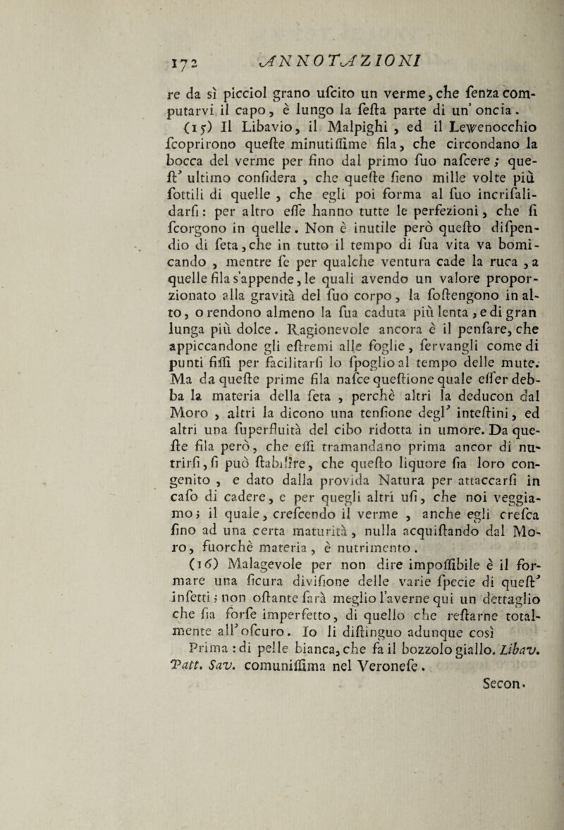 re da sì picciol grano ufcito un verme,che fenzacom¬ putarvi il capo, è lungo la fella parte di un’oncia. (iy) Il Libavio, il Malpighi , ed il Lewenocchio fcoprirono quelle minuti dime fila, che circondano la bocca del verme per fino dai primo fuo nafcere ; que¬ ll'’ ultimo confiderà , che quelle fieno mille volte più fiottili di quelle , che egli poi forma al fuo incrifali- darfi : per altro elle hanno tutte le perfezioni, che li fcorgono in quelle. Non è inutile però quello difpen- dio di feta,che in tutto il tempo di fua vita va bomi- cando , mentre fe per qualche ventura cade la ruca , a quelle fila s’appende, le quali avendo un valore propor¬ zionato alla gravità del fuo corpo, la follengono in al¬ to, o rendono almeno la fua caduta più lenta , e di gran lunga più dolce. Ragionevole ancora è il penfare, che appiccandone gli eflremi alle foglie, fervangli comedi punti filli per facilitarli lo Ipoglioal tempo delle mute.- Ma da quelle prime fila nafce queftione quale elfer deb¬ ba la materia della feta , perchè altri la deducon dal Moro , altri la dicono una tenfione degl' intellini, ed altri una fuperfìuità del cibo ridotta in umore. Da que¬ lle fila però, che elfi tramandano prima ancor di nu** trirfi,fi può ftabdire, che quello liquore fia loro con¬ genito , e dato dalla provala Natura per attaccarli in cafo di cadere, e per quegli altri ufi, che noi veggia- moj il quale, crefcendo il verme , anche egli crefca fino ad una certa maturità, nulla acquillando dal Mo¬ ro, fuorché materia, è nutrimento. (16) Malagevole per non dire imponibile è il for¬ mare una fìcura divifione delle varie fpecie di quell' infetti? non oliarne farà meglio Taverne qui un dettaglio che fia forfè imperfetto, di quello che reftarne total¬ mente ali'oficuro. Io li diliinguo adunque così Primardi pelle bianca, che fa il bozzolo giallo. Lìbav, Sav. comuniffima nel Veronefe. Secon*