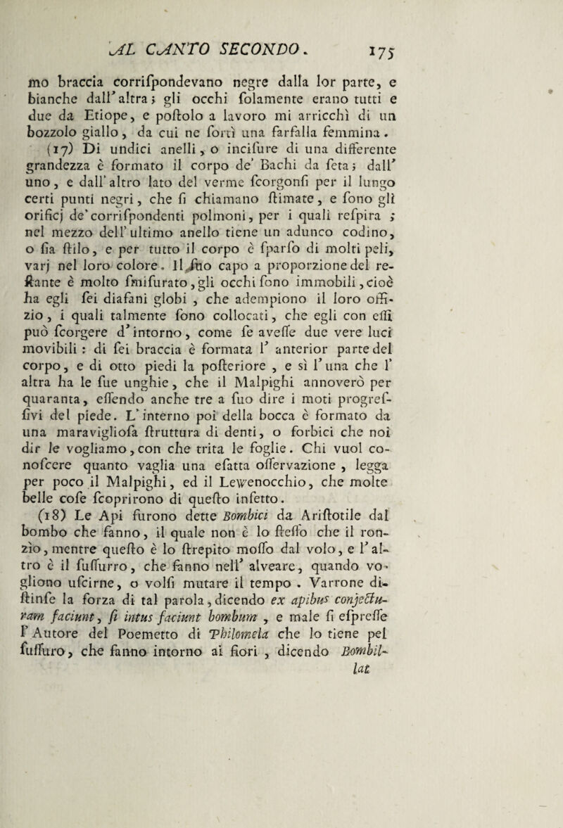 17S mo braccia corrifpondevano negre dalla lor parte, e bianche dall’altra; gli occhi (blamente erano tutti e o due da Etiope, e portolo a lavoro mi arricchì di un bozzolo giallo, da cui ne forti una farfalla femmina . (17) Di undici anelli, o incifure di una differente grandezza è formato il corpo de’ Bachi da feta ; dall' uno, e dall’altro lato del verme fcorgonfi per il lungo certi punti negri, che fi chiamano rtimate, e fono gli orificj de’corrifpondenti polmoni, per i quali refpira ; nel mezzo dell5 ultimo anello tiene un adunco codino, o fia ftilo, e per tutto il corpo c fparfo di molti peli, varj nel loro colore, il, ino capo a proporzione del re¬ cante è molto fmifurato , 'gli occhi fono immobili, cioè ha egli fei diafani globi , che adempiono il loro offi- zio, i quali talmente fono collocati, che egli con erti può le orge re dintorno, come fe averte due vere luci movibili : di fei braccia è formata f anterior parte del corpo, e di otto piedi la pofteriore , e sì f una che f altra ha le fue unghie, che il Malpighi annoverò per quaranta, ertendo anche tre a fuo dire i moti progref- fivi dei piede. L’interno poi della bocca c formato da una maravigliofa bruttura di denti, o forbici che noi dir le vogliamo,con che trita le foglie. Chi vuol co- nofcere quanto vaglia una efatta offervazione , legga per poco il Malpighi, ed il Lewenocchio, che molte belle cofe fcoprirono di querto infetto. (18) Le Api furono dette Bombici da Ariftotile dal bombo che fanno, il quale non è lo rterto che il ron¬ zìo, mentre querto è lo ftrepito morto dal volo, e V al¬ tro è il fufiurro, che fanno nelf alveare, quando vo¬ gliono ufcirne, o volfi mutare il tempo . Varrone di- ftinfe la forza di tal parola, dicendo ex apibus conje&tt- ram faciunt, fi intus faciunt bombum , e male fi efprerte f Autore del Poemetto di Vbilomela che lo tiene pel furturo, che fanno intorno ai fiori , dicendo Bombii~ lat