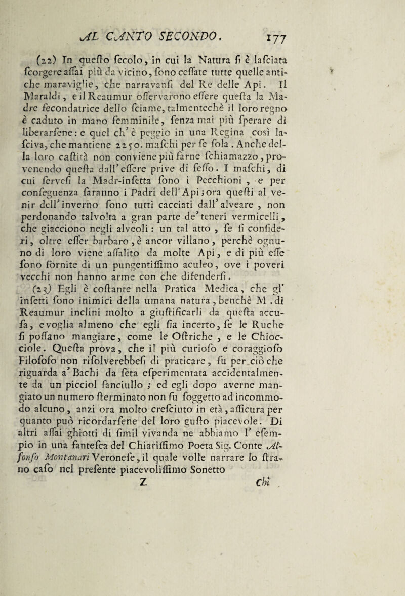 (12) In quello ferole , in cui la Natura fi è lafciata feorgereaffai più da vicino, fono ceffate tutte quelle anti¬ che maravig’ie, che narravanfi del Re delle Api. Il Maraldi, eilReaumur enervarono edere quella la Ma¬ dre fecondatrice dello feiame, talmentechè il loro regno è caduto in mano femminile, fenza mai più fperare di liherarfene : e quel eh* è peggio in una Regina così la- feiva, che mantiene 2250. mafehi per fe fola . Anche del¬ la loro cafuà non conviene più farne fchiamazzo , pro¬ venendo quella dalfelfere prive di feffo. I mafehi, di cui fervef la Madr-infttta fono i Pecchioni , e per confeguenza faranno i Padri dell’Api;ora quelli al ve¬ nir dell* inverno fono tutti cacciati dall* alveare , non perdonando talvolta a gran parte de*teneri vermicelli, che giacciono ncali alveoli ; un tal atto , fe li conlìde- .ri, oltre elfer barbaro,è ancor villano, perchè ognu¬ no di loro viene alfalito da molte Api, e di più effe fono fornite di un pungentifltmo aculeo, ove i poveri vecchi non hanno arme con che difenderli. (23) Egli è coflante nella Pratica Medica, che gf infetti fono inimici della umana natura , benché M .di Reaumur inclini molto a giullifìcarli da quella accu- fa, e voglia almeno che egli fa incerto, fe le Ruche fi pollano mangiare, come le Oflriche , e le Chioc¬ ciole. Quella prova, che il più curiofo e coraggiolò Filofofo non rifolverebbeli di praticare, fu per_ciòche riguarda a* Bachi da feta efperimentata accidentalmen¬ te da un picciol fanciullo ; ed egli dopo averne man¬ giato un numero fterminato non fu foggetto ad incommo- do alcuno, anzi ora molto crefciuto in età,affìcuraper quanto può ricordarfene del loro gufo piacevole. Di altri affai ghiotti di limil vivanda ne abbiamo V efem- pio in una fantefea del Chiarìlfìmo Poeta Sig. Conte A- fonfo Montanari Veronefe, il quale volle narrare lo fra^ no calo nei prefente piacevolifìmo Sonetto Z Chi ,