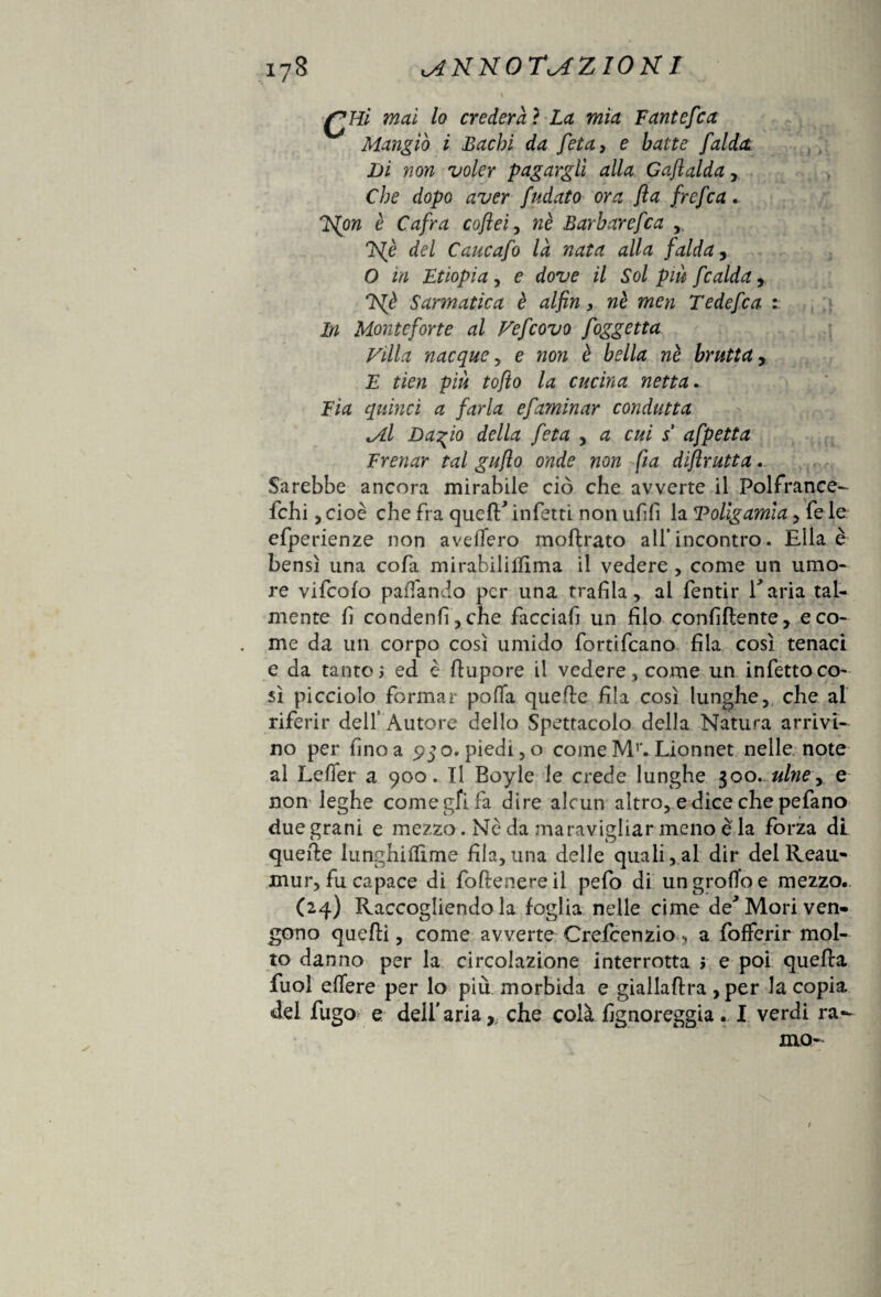 QHi mai lo crederà ? La mia Fantefca Mangiò i Bachi da feta, e batte falda. Di non voler pagargli alla Gaflalda , Che dopo aver fidato ora fla frcfca. E{on è Cafra coflei, nè Barbar efca y, TS^è del Caucafo là nata alla falda O in Etiopia y e dove il Sol piu fcalday lS[è Sarmatica è alfin, nè men Tedefca i In Monte forte al Vejcovo foggetta Villa nacque, e non è bella nè brutta, E tien più tofto la cucina netta. Eia quinci a farla efaminar condutta M.I Dagio della feta y a cui s afpetta Frenar tal gufo onde non fia diflrutta. Sarebbe ancora mirabile ciò che avverte il Folfrance- felli, cioè che fra quell* infetti non ufifi la Poligamia y fe le efperienze non avellerò moftrato all’incontro. Ella è bensì una cofa mirabili film a il vedere , come un umo¬ re vifeofo palliando per una trafila, ai fentir E aria tal¬ mente fi condenfi,che facciafi un filo confidente, e co¬ me da un corpo così umido fortificano fila così tenaci e da tanto j ed è ftupore il vedere, come un infetto co¬ sì picciolo formar poffa quelle fila così lunghe, che al riferir dell’ Autore dello Spettacolo della Natura arrivi¬ no per fino a 950. piedi ,o come Mr. Lionnet nelle note al Leder a 900. Il Boyle le crede lunghe 300. ulney e non leghe come gfi fa dire alcun altro, e dice che pefano due grani e mezzo. Nè da maravigliar meno è la forza di quelle lunghiilime fila,una delle quali, al dir del Reau- mur, fu capace di follenereil pefo di ungrofioe mezzo. (24) Raccogliendo la foglia nelle cime de* Mori ven¬ gono quelli, come avverte Crelcenzio, a fofferir mol¬ to danno per la circolazione interrotta > e poi quella fuol eflere per lo più morbida e giallallra ,per la copia dei fugo e dell'aria,, che colà fignoreggia. I verdi ra¬ mo- /