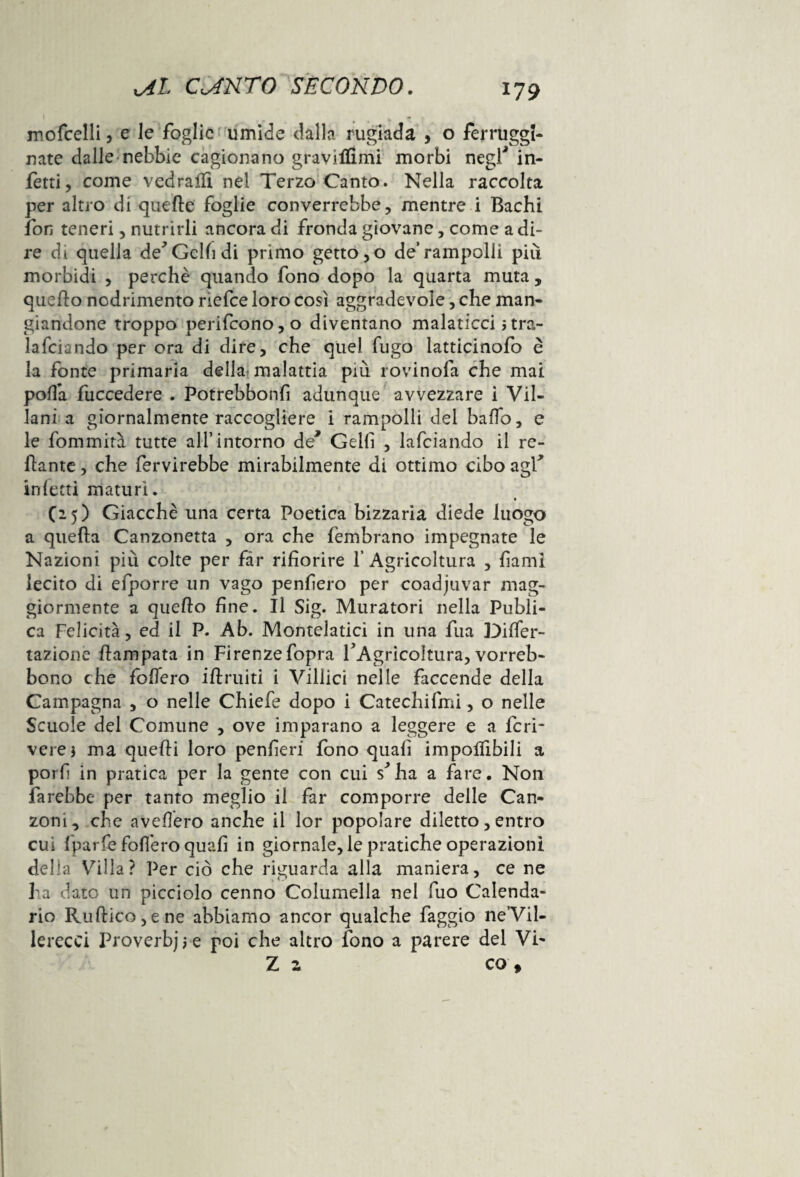 mofcelli, e le foglie umide dalla rugiada , o ferruggl- nate dalle nebbie cagionano gravjlfimi morbi negl* in¬ fetti, come vedralfi nel Terzo Canto. Nella raccolta per altro di quelle foglie converrebbe, mentre i Bachi fon teneri, nutrirli ancora di fronda giovane, come a di¬ re di quella de'Gclfidi primo gettono de’rampolli piìì morbidi , perchè quando fono dopo la quarta muta, quello nodrimento riefce loro così aggradevole, che man¬ giandone troppo perifcono,o diventano malaticci }tra- lafciiindo per ora di dire, che quel fugo latticinofo è la fonte primaria della malattia più rovinofa che mai polla fuccedere . Potrebbonfì adunque avvezzare i Vil¬ lani a giornalmente raccogliere i rampolli del baffo, e le fommirà tutte all’intorno de* Geli! , lafciando il re¬ nante , che fervirebbe mirabilmente di ottimo cibo agi* inietti maturi. (25) Giacche una certa Poetica bizzaria diede luogo a quella Canzonetta , ora che fembrano impegnate le Nazioni più colte per far rifiorire l’Agricoltura , fiami lecito di efporre un vago penfiero per coadiuvar mag¬ giormente a quello fine. Il Sig. Muratori nella Publi- ca Felicità, ed il P. Ab. Montelatici in una fua Dilfer- tazionè llampata in Firenzefopra l'Agricoltura, vorreb- bono che follerò illruiti i Villici nelle faccende della Campagna , o nelle Chiefe dopo i Catechifmi, o nelle Scuole del Comune , ove imparano a leggere e a feri* vere} ma quelli loro penfieri fono quali imponibili a porli in pratica per la gente con cui s'ha a fare. Non farebbe per tanto meglio il far comporre delle Can¬ zoni, che avellerò anche il lor popolare diletto, entro cui Iparfe follerò quali in giornale, le pratiche operazioni della Villa? Per ciò che riguarda alla maniera, ce ne ha dato un picciolo cenno Columella nel fuo Calenda¬ rio Ruftico, e ne abbiamo ancor qualche faggio ne’Vil- lerecci Proverbjje poi che altro fono a parere del Vi- Z z co t
