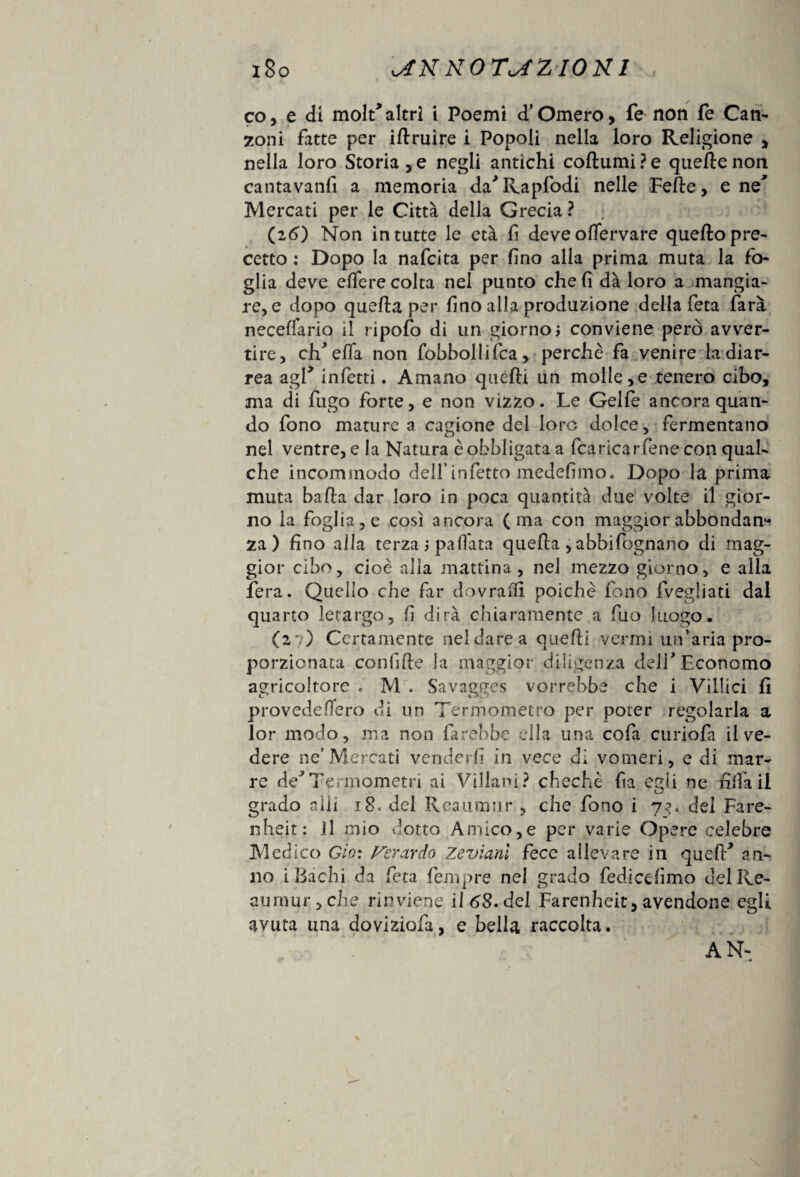 co, e di molt* altri i Poemi d’Omero, fe non fé Can¬ zoni fatte per iflruire i Popoli nella loro Religione , nella loro Storiale negli antichi coftumiPe quelle non canta vanii a memoria da'Rapfodi nelle Felle, e ne' Mercati per le Città della Grecia ? (26) Non in tutte le età fi deve oflervare quello pre¬ cetto : Dopo la nafcita per lino alla prima muta la fo¬ glia deve elferecolta nel punto cheli dà loro a mangia¬ re, e dopo quella per lino alla produzione della feta farà necelfario il ripofo di un giorno* conviene però avver¬ tire, elvella non fobbollifca, perchè fa venire la diar¬ rea agl* infetti. Amano quelli un molle,e tenero cibo, ma di fugo forte, e non vizzo. Le Gelfe ancora quan¬ do fono mature a cagione del loro dolce, fermentano nel ventre, e la Natura è obbligata a (caricarlene con qual¬ che incommodo dell’infetto medelimo. Dopo la prima muta balla dar loro in poca quantità due volte il gior¬ no la fog!ia,e così ancora (ma con maggior abbondane za) fino alla terza * pallata quella , abbifognano di mag¬ gior cibo, cioè alla mattina, nei mezzo giorno, e alla fera. Quello che far dovrai!! poiché fono {vegliati dal quarto letargo, li dirà chiaramente a fuo luogo. (2 : ) Certamente nel dare a quelli vermi un’aria pro¬ porzionata confile la maggior diligenza dell*Economo agricoltore e M . Savagees vorrebbe che i Villici li provedefìero di un Termometro per poter regolarla a lor modo, ma non farebbe ella una cofa curiofa il ve¬ dere ne’Mercati venderli in vece di vomeri, e di mar¬ re de*Termometri ai Villani? chechè fa egli ne hifa il grado olii 18. del Reaumur , che fono i 73. del Fare- nheit: Il mio dotto Amico,e per varie Ope re celebre Medico Gio: Ferardo Zevianl fece allevare in quell* an¬ no i Bachi da feta fempre nel grado fediccf mo del Re¬ ati mur , che rinviene il 68. del Farenheit, avendone egli avuta una doviziofa, e bella raccolta. AN-