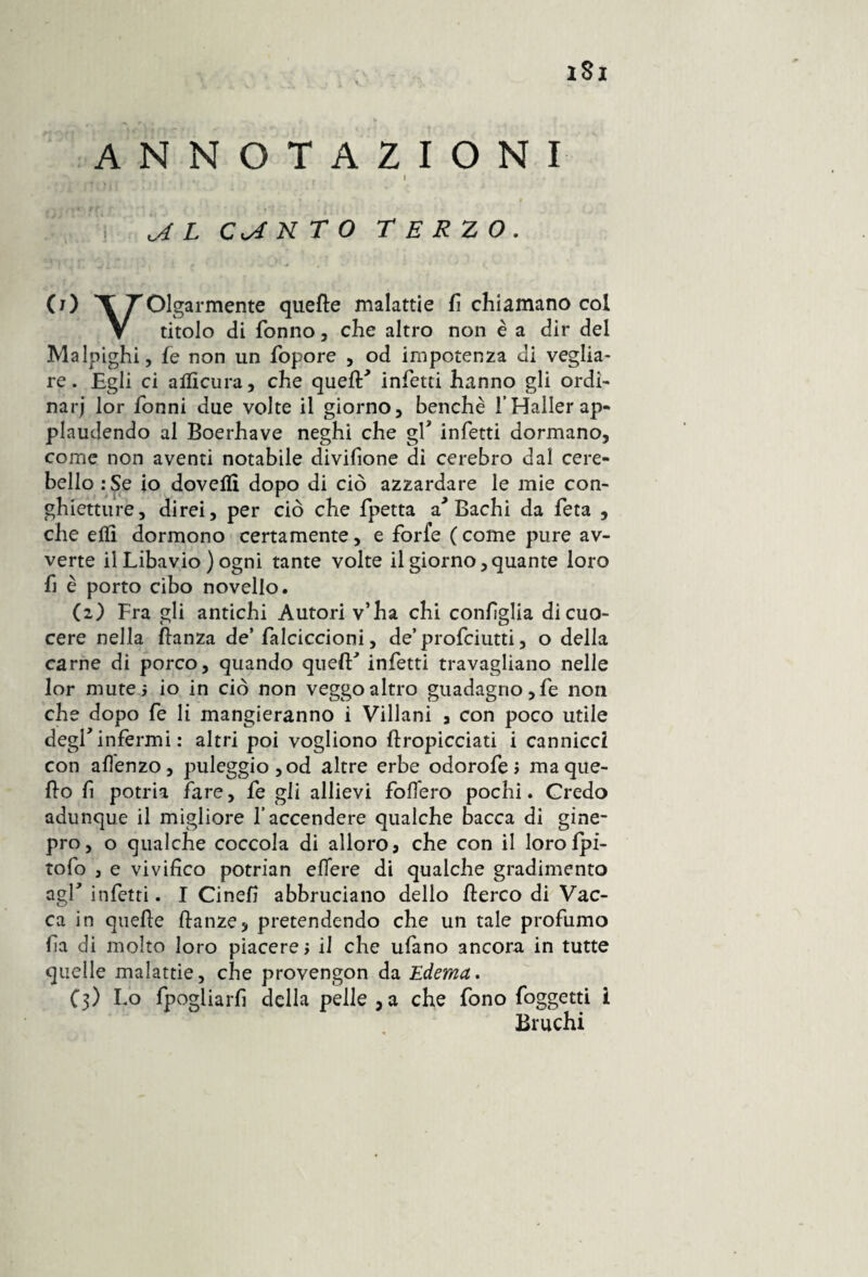 iSj ANNOTAZIONI *  » • . I AL CANTO TERZO. (j) T TOlgarmente quelle malattie fi chiamano col V titolo di Tonno, che altro non è a dir del Malpighi, Te non un fopore , od impotenza di veglia¬ re. Egli ci alficura, che quefif infetti hanno gli ordi- narj lor Tonni due volte il giorno, benché THaller ap¬ plaudendo al Boerhave neghi che gf infetti dormano, come non aventi notabile divifione di cerebro dal cere¬ bello :Se io doveflì dopo di ciò azzardare le mie con- ghietture, direi, per ciò che fpetta a Bachi da Teta , che elfi dormono certamente, e forfè (come pure av¬ verte il Libavio ) ogni tante volte il giorno,quante loro fi è porto cibo novello, (2) Fra gli antichi Autori v’ha chi configlia di cuo¬ cere nella ftanza de* falciccioni, de’ profciutti, o della carne di porco, quando quell' infetti travagliano nelle lor mute; io in ciò non veggo altro guadagno, fe non che dopo fe li mangieranno i Villani , con poco utile degl* infermi : altri poi vogliono ftropicciati i cannicci con afìenzo, puleggio,od altre erbe odorofe; ma que¬ llo fi potria fare, fe gli allievi follerò pochi. Credo adunque il migliore l’accendere qualche bacca di gine¬ pro, o qualche coccola di alloro , che con il lorolpi- tofo , e vivifico potrian effere di qualche gradimento agl' infetti. I Cinefì abbruciano dello llerco di Vac¬ ca in quelle danze, pretendendo che un tale profumo fa di molto loro piacerei il che ufano ancora in tutte quelle malattie, che provengon da Edema. C3) Lo fpogliarfi della pelle ,a che fono fo ggeui i Bruchi