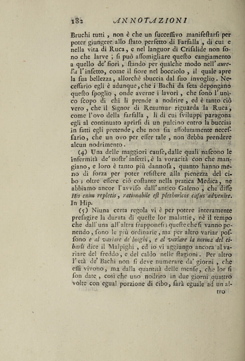 Bruchi tutti , non è che un fucceflivo manifeflarfi per poter giungere allo flato perfetto di Farfalla , di cui e nella vita di Ruca, e nel languor di Crifalide non fo¬ no che larve ; fi può aflomigliare quello cangiamento a quello de’fiori , flando per qualche modo ne\Y aure- Va r infetto, come il fiore nel bocciolo , il quale apre la fua bellezza, allorché sbuccia dal fuo invoglio. Ne- celfario egli è adunque,che i Bachi da feta depongano quello fpoglio , onde averne i lavori , che fono V uni¬ co fcopo di chi li prende a nodrire , ed è tanto ciò vero , che il Signor di Reaumur riguarda la Ruca, come Tovo della farfalla , li di cui fviluppi paragona egli al continuato aprirfi di un pulcino entro la buccia; in fatti egli pretende, che non fia affolutamente necef- fario, che un ovo per effer tale , non debba prendere alcun nodrimento. (4) Una delle maggiori caufe, dalle quali nafcono le infermità de* noflr* infetti,è la voracità con che manr giano, e loro è tanto più dannofa, quanto hanno me¬ no di forza per poter refiflere alla pienezza del ci¬ bo ; oltre edere ciò collante nella pratica Medica, ne abbiamo ancor 1* avvilo dall*antico Galeno , che diffe His cium repletis, rationabìle efl plethoricos cafus ‘divenire. In Hip. (5) Niuna certa regola vi è per potere interamente prefagire la durata di quelle lor malattie, nè il tempo che dall’una all’altra frapponefi ; quelle che fi vanno po¬ nendo, fono le più ordinarie, ma per altro variar pof- fono e al variare de luoghi^ e al variare la norma del ci- burli dice il Malpighi , ed io vi aggiungo ancora al va¬ riare del freddo, e del caldo nelle llagioni. Per altro F età de* Bachi non fi deve numerare da’ giorni , che eili vivono, ma dalla quantità delle menfe, che lor fi fon date , così che uno nodrito in due giorni quattro volte con egual porzione di cibo, farà eguale ad un al¬ tro s.