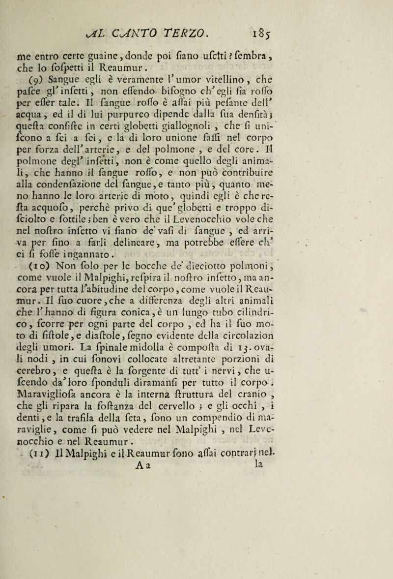 me entro certe guaine, donde poi fìano ufclti ì Sembra, che lo fofpetti il Reaumur. (9) Sangue egli è veramente rumor vitellino, che pafce gl*infetti, non elfendo bifogno elisegli fia rotto per effer tale. Il fangue rollo è aliai più pelante deir acqua, ed il di lui purpureo dipende dalla Tua denfitàj quella confitte in certi globetti giallognoli , che fi uni¬ scono a fei a fei, e la di loro unione fatti nel corpo per forza dell’arterie, e del polmone , e del core. Il polmone degl* infetti, non è come quello degli anima¬ li, che hanno il fangue rotto, e non può contribuire alla condenfizione del fangue,e tanto più, quanto me¬ no hanno le loro arterie di moto, quindi egli è che ro¬ lla acquofo, perchè privo di que’globetti e troppo di- fciolto e fiottile ; ben è vero che il Levenocchio vote che nel nottro infetto vi fiano de’vafi di fangue , ed arri¬ va per fino a farli delincare, ma potrebbe ett'ere eh ei fi fotte ingannato. (10) Non folo per le bocche de’dieciotto polmoni, come vuole il Malpighi, refpira il nottro infetto, ma an¬ cora per tutta fabitudine del corpo, come vuole il Reau¬ mur. Il fuo cuore,che a differenza degli altri animali che rhanno di figura conica, è un lungo tubo cilindri¬ co, Scorre per ogni parte del corpo , ed ha il fuo mo¬ to di fittole, e diattole, Segno evidente della circolazìon degli umori. La Spinale midolla è compotta di 13. ova¬ li nodi , in cui fonovi collocate altretante porzioni di cerebro, e quetta è la Sorgente di tutt’ i nervi, che u- feendo da^loro fponduli diramanfi per tutto il corpo . Maravigliofa ancora è la interna ftruttura del cranio , che gli ripara la foftanza del cervello ; e gli occhi , i denti,e la trafila della Seta, fono un compendio di ma¬ raviglie, come fi può vedere nel Malpighi , nel Leve- nocchio e nel Reaumur. (11) Il Malpighi e ilReaumur fono affai contrarine!. A a la
