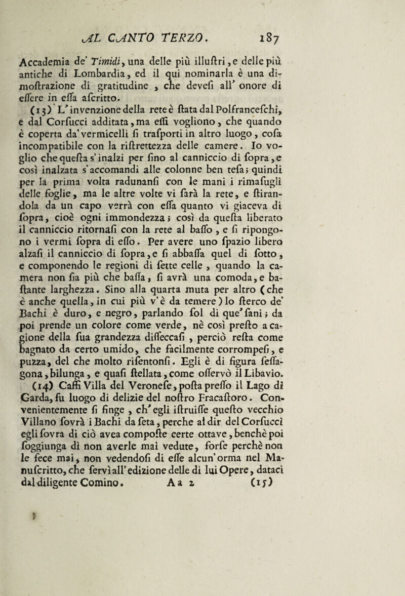 Accademia de’ Timidi una delle più illudri ,e delle più antiche di Lombardia, ed il qui nominarla è una di- modrazione di gratitudine , che devefi all* onore di elfere in efla aferitto. (13) L'invenzione della rete è (lata dal Polfrancefchi, e dal Corfucci additata,ma elfi vogliono, che quando è coperta da’vermicelli fi trafportiin altro luogo, cofa incompatibile con la ridrettezza delle camere. Io vo¬ glio chequeftas inalzi per fino al canniccio di (opra,e così inalzata s’accomandi alle colonne ben tefaj quindi per la prima volta radunanfi con le mani i rimafuglì delle foglie, ma le altre volte vi farà la rete, e {tiran¬ dola da un capo verrà con efla quanto vi giaceva di fopra, cioè ogni immondezza» così da quella liberato il canniccio ritornali con la rete al ballo , e fi ripongo¬ no i vermi fopra di eflo. Per avere uno fpazio libero alzali il canniccio di fopra,e fi abballa quei di fotto, e componendo le regioni di fette celle , quando la ca¬ mera non fia più che balla, fi avrà una comoda,e ba¬ dante larghezza. Sino alla quarta muta per altro ( che è anche quella, in cui più v’è da temere)lo derco de Bachi è duro, e negro, parlando foi di que'fani $ da poi prende un colore come verde, nè così predo a ca¬ gione della fua grandezza difleccafi , perciò reda come bagnato da certo umido, che facilmente corrompefi, e puzza, del che molto rilentonfi. Egli è di figura fefla- gona,bilunga, e quali dellata,come oflervò ilLibavio. (14) Caffi Villa del Veronefe,poda preflo il Lago di Garda, fu luogo di delizie del nodro Fracadoro. Con¬ venientemente fi finge , ch'egli idruifle quedo vecchio Villano fovrà i Bachi da feta, perche al dir del Corfucci egiifovra di ciò avea compode certe ottave, benché poi fbggiunga di non averle mai vedute, forfè perchè non le fece mai, non vedendoli di efle alcun’orma nel Ma- nufcritto, che fervi all’edizione delle di lui Opere, dataci dal diligente Cornino. A a z (if)