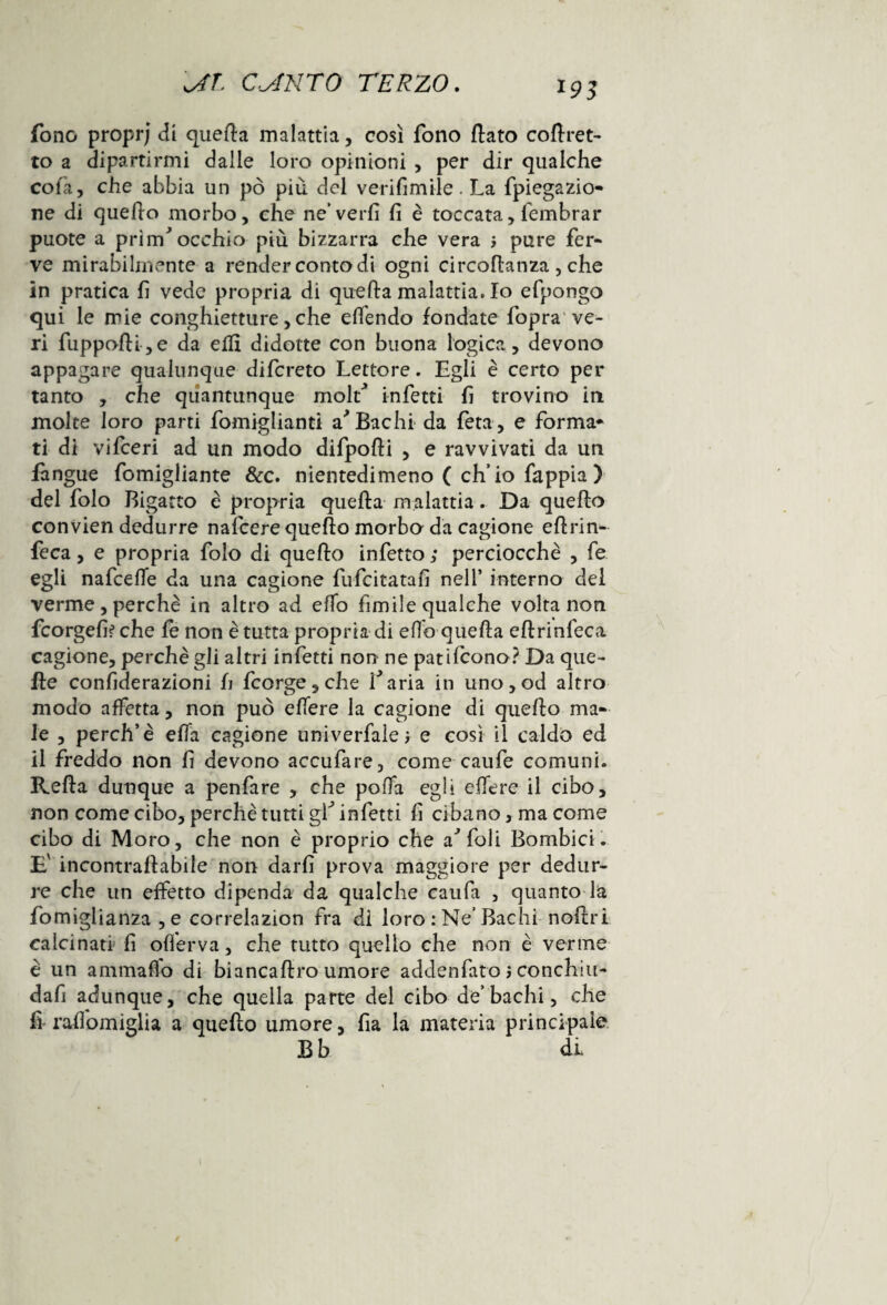 fono proprj di quella malattia, così fono flato coflret- to a dipartirmi dalle loro opinioni , per dir qualche cola, che abbia un pò più del veri firn ile. La fpiegazio- ne di quello morbo, che ne’verfi fi è toccata, lembrar puote a prìiif occhio più bizzarra che vera j pure fer¬ ve mirabilmente a render como di ogni circoflanza , che in pratica fi vede propria di quella malattia. Io efpongo qui le mie conghietture, che elfendo fondate fopra ve¬ ri fuppofli,e da elfi didotte con buona logica, devono appagare qualunque difcreto Lettore. Egli è certo per tanto , che quantunque molf infetti fi trovino in molte loro parti fomiglianti a Bachi da feta, e forma* ti di vifceri ad un modo difpofli , e ravvivati da un fangue fomigliante &c. nientedimeno ( ch’io Sappia ) del folo Bigatto è propria quella malattia. Da quello conVien dedurre nafcere quello morbo da cagione eflrin- feca, e propria folo di quello infetto ; perciocché , fe egli nafcefie da una cagione fufcitatafi nell’ interno dei verme,perchè in altro ad elfo fìmile qualche volta non fcorgefi? che fe non è tutta propria di elio quella eflrinleca cagione, perchè gli altri infetti non ne patifcono? Da que¬ lle confiderazioni fi fc orge , che faria in uno , od altro modo affetta, non può elfere la cagione di quello ma¬ le , perch’è ella cagione universale e così il caldo ed il freddo non fi devono accufare, come caule comuni. Rella dunque a penfare , che polfa egli elfere il cibo, non come cibo, perchè tutti gf infetti fi cibano, ma come cibo di Moro, che non è proprio che a^foli Bombici. E' incontrallabile non darli prova maggiore per dedur¬ re che un effetto dipenda da qualche caufa , quanto la fomiglianza ,e correlazion fra di loro : Ne’Bachi nollri calcinati fi olferva, che tutto quello che non è verme è un ammalio di biancaflro umore addenfato $ concilili- dafi adunque, che quella parte del cibo de’bachi, che fi- ralfomiglia a quello umore, fia la materia principale B b di. l