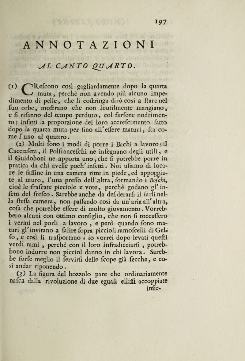 « ANNOTAZIONI C^NTO QUARTO. (i) /^Refcono così gagliardamente dopo la quarta muta, perchè non avendo più alcuno impe¬ dimento di pelle, che li coftringa dirò così a Ilare nel fuo orbe, moftrano che non inutilmente mangiano, e lì rifanno del tempo perduto, col farfene nodrimen- to ; infitti la proporzione dei loro accrefcimento fatto dopo la quarta muta per lino alfeUere maturi, ha co¬ me l’uno al quattro. (2) Molti fono i modi di porre i Bachi a lavoro ni Cacciafeta, il Polfrancefchi ne infegnano degli utili, e il Guidoboni ne apporta uno , che fi potrebbe porre in pratica da chi avelfe poclf infetti. Noi ufiamo di loca¬ re le falline in una camera ritte in piede, ed appoggia¬ te al muro, Luna preflo dell’altra,formando i Bofchìy cioè le fraftate picciole e vote, perchè godano gf in¬ fetti del frefeo. Sarebbe anche da defderarfi il farli nel¬ la lìelfa camera, non pattando così da un’ariaall* altra, cofa che potrebbe elfere di molto giovamento. Vorreb¬ bero alcuni con ottimo coniglio, che non fi toccalfero i vermi nel porli a lavoro , e però quando fono ma¬ turi gf invitano a falirefopra piccioli ramoftelli di Gel- fo, e così li trafportano > io vorrei dopo levati quelli verdi rami , perchè con il loro infradicciarfi , potreb- bono indurre non picciol danno in chi lavora. Sareb¬ be forfè meglio il fervirfì delle feope già fecche, e co¬ sì andar riponendo. ($) La figura del bozzolo pare che ordinariamente nafta dalla rivoluzione di due eguali elliffi accoppiate infie-
