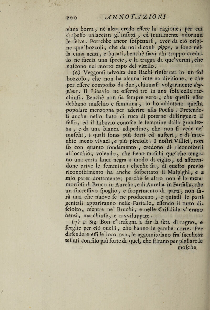 vana borra, nè altra credo edere la cagione, per cui sì fpeffo sfilaccian gl’infetti , ed inutilmente adornan le felve. Potrebbe ancor fofpettarfi, aver da ciò origi¬ ne que* bozzoli, che da noi diconfì pìppe-, e fono nel¬ la cima acuti, e bucati > benché favi chi troppo credu¬ lo ne faccia una fpecie, e la tragga da que’vermi, che nafcono nel morto capo del vitello. (<5) Veggonfi talvolta due Bachi rinferrati in un fol bozzolo, che non ha alcuna interna divifione, e che per eflere compofto da due,chiamali volgarmente dop¬ pione . Il Libavio ne olfervò tre in una fola cella rac- chiufì . Benché non fia fempre vero , che quelli eflfer debbano mafchio e femmina , io ho addottala quella popolare menzogna per aderire alla Poefia . Pretende** lì anche nello flato di ruca di poterne dlftinguere il feflfo, ed il Libavio conofce le femmine dalla grandez¬ za , e da una bianca adipedine, che non fi vede ne* mafchi, i quali fono più forti ed aufteri, e di mac¬ chie meno vivaci, e più picciole. I noftri Villici, non fo con quanto fondamento , credono di riconofcerli all’occhio, volendo, che fieno mafchi que^che tengo¬ no una certa linea negra a modo di ciglio, ed aderen¬ done prive le femminei chechefìa, di quello previo riconofcimento ha anche fofpettato il Malpighi, e a mio parer dottamente i perchè fe altro non è la meta- morfofi di Bruco in Aurelia ,edi Àurelia in Farfalla, che un fuccellivo fpoglio, e fcoprimento di parti, non fa¬ rà mai che nuòve fe ne producano , e quindi le parti genitali appariranno nelle Farfalle, eflfendo il tutto di- ìciolto, mentre ne’ Bruchi, e nelle Crifalide v* erano bensì, ma chiufe, e ravviluppate. (7) Il Sig. Bon c infegna a far la feta di ragno, e fceglìe per ciò quelli, che hanno le gambe corte. Per difFendere edi le loro ova,le aggomitolano fra’fiocchetti telluri eoa filo più forte di quel, che fìirano per pigliare le mofehe.