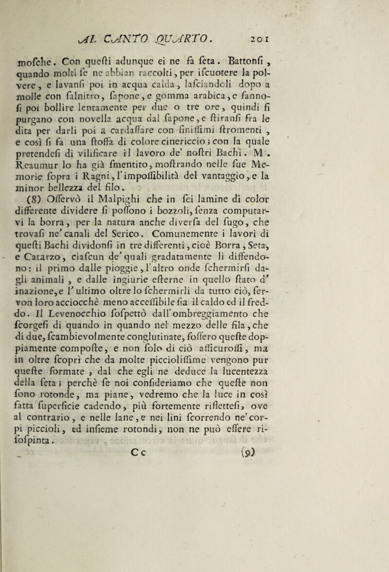 mofche. Con quelli adunque ei ne fa feta. Battonfi , quando molti fe neabbian raccolti,per ifcuotere la pol¬ vere , e iavanfi poi in acqua calda, lafciandcli dopo a molle con falnitro, fapone,e gomma arabica,e fanno- fi poi bollire lentamente per due o tre ore, quindi fi purgano con novella acqua dal fapone,e fiiranfi fra le dita per darli poi a cardaflare con finirmi Bramenti , e così fi fa una ftoffa di colore cinericcio ; con la quale pretende!! di vilificare il lavoro de’ noftri Bachi. M . Reaumur lo ha già finenti to, m olirà lido nelle fu e Me¬ morie fopra i Ragni,l’impoliibilità del vantaggiose la minor bellezza del filo. (8.) Offervò il Malpighi che in fei lamine di color differente dividere fi pofTono i bozzoli, fenza computar¬ vi la borra, per la natura anche diverfa del fugo, che trovali ne'canali del Serico. Comunemente i lavori di quelli Bachi dividonfi in tre differenti, cioè Borra , Seta, e Catarzo, ciafcun de'quali gradatamente li diffendo- no: il primo dalle pioggie , f altro onde fchermirfi da¬ gli animali , e dalle ingiurie efierne in quello fiato d’ inazione, e Y ultimo oltre lo fchermirii da tutto ciò, fer¬ vori loro acciocché meno accelfibile fia il caldo ed il fred¬ do. Il Levenocchio fofpettò dall’ombreggiamento che fcorgefi di quando in quando nel mezzo delle fila,che di due, fcambievolmente conglutinate, follerò quelle dop¬ piamente compofte, e non folo di ciò aflicurollì, ma in oltre fcoprì che da molte picciolilfime vengono pur quelle formate 3 dal che egli ne deduce la lucentezza della feta > perchè fe noi confideremo che quelle non fono rotonde, ma piane, vedremo che la luce in così fatta fuperficie cadendo, più fortemente ridetteli* ove al contrario, e nelle lane,e nei lini fcorrendo ne’cor¬ pi piccioli, ed infieme rotondi, non ne può edere ri- fofpinta. C c ($>,}